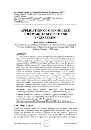 http://www.iaeme.com/IJCET/index.asp 1 editor@iaeme.com
International Journal of Computer Engineering & Technology (IJCET)
Volume 6, Issue 8, Aug 2015, pp. 01-10, Article ID: IJCET_06_08_001
Available online at
http://www.iaeme.com/IJCET/issues.asp?JTypeIJCET&VType=6&IType=8
ISSN Print: 0976-6367 and ISSN Online: 0976–6375
© IAEME Publication
___________________________________________________________________________
APPLICATION OF OPEN SOURCE
SOFTWARE IN SCIENCE AND
ENGINEERING
Prof. Abhinav V. Deshpande
Assistant Professor, Department of Electronics & Telecommunication Engineering,
Prof. Ram Meghe Institute of Technology & Research, Anjangaon Bari Road,
Badnera, Amravati-444701, India,
ABSTRACT
This research paper focuses on the importance and application of using an
open source software in different branches of Science and Engineering like
Medicine, Technology, Defence and Military purposes, Aviation, Construction
of huge buildings and Monuments, Signal and Image Processing Applications,
Education and even in our day to day life. In production and development,
open source as a development model promotes a universal access via a free
license to a product's design or blueprint, and universal redistribution of that
design or blueprint, including subsequent improvements to it by anyone.
Before the phrase open source became widely adopted, developers and
producers used a variety of other terms. Open source gained hold with the rise
of the Internet, and the attendant need for massive retooling of the computing
source code. Opening the source code enabled a self-enhancing diversity of
production models, communication paths, and interactive communities. The
open-source software movement arose to clarify the environment that the new
copyright, licensing, domain, and consumer issues created.
Keywords: Open Source Software, ARPANET, Solar Photovoltaic
Technology, Blueprints, Source Code, SPARC V8 Specification, IP Core.
Cite this Article: Prof. Abhinav V. Deshpande. Application of Open Source
Software In Science and Engineering. International Journal of Computer
Engineering and Technology, 6(8), 2015, pp. 01-10.
http://www.iaeme.com/IJCET/issues.asp?JTypeIJCET&VType=6&IType=8
1. INTRODUCTION
Open-source software (OSS) is computer software with its source code made
available with a license in which the copyright holder provides the rights to study,
change, and distribute the software to anyone and for any purpose. Open-source
software may be developed in a collaborative public manner. Open-source software is
the most prominent example of open-source development and often compared to
 