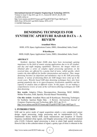 http://www.iaeme.com/IJCIET/index.asp 1 editor@iaeme.com
International Journal of Computer Engineering & Technology (IJCET)
Volume 6, Issue 9, Sep 2015, pp. 01-11, Article ID: IJCET_06_09_001
Available online at
http://www.iaeme.com/IJCET/issues.asp?JTypeIJCET&VType=6&IType=9
ISSN Print: 0976-6367 and ISSN Online: 0976–6375
© IAEME Publication
___________________________________________________________________________
DENOISING TECHNIQUES FOR
SYNTHETIC APERTURE RADAR DATA – A
REVIEW
Arundhati Misra
HOD, ATD, Space Applications Centre, ISRO, Ahmedabad, India, Email:
B Kartikeyan
HOD, IAQD, Space Applications Centre, ISRO, Ahmedabad, India, Email:
ABSTRACT
Synthetic Aperture Radar (SAR) data have been increasingly gaining
importance in the field of remote sensing applications due to its all weather,
and day and night imaging capabilities. However, the images which are
obtained after a series of complex signal processing operations on the
received data, are affected by a grainy kind of noise, called speckle, which
renders the data difficult for further interpretation and analysis. Thus, image
denoising becomes an important and mandatory step in the SAR processing
domain. A variety of denoising filters for SAR images have come up in the
recent years. Wavelet based SAR data denoising techniques have also been
gaining popularity due to its space-frequency localization capability and the
capacity to analyse data at different scales. In this paper, we are making a
comprehensive review of some of the well known filtering techniques for SAR
data denoising.
Key words: Adaptive Filters, Decomposition, Denoising, MAP, MMSE,
Mother Wavelets, SAR, Speckle, Wavelet Based Thresholding.
Cite this Article: Arundhati Misra and B Kartikeyan. Denoising Techniques
for Synthetic Aperture Radar Data – A Review. International Journal of
Computer Engineering and Technology, 6(9), 2015, pp. 01-11.
http://www.iaeme.com/IJCET/issues.asp?JTypeIJCET&VType=6&IType=9
1. INTRODUCTION
SAR and its active mode of signal acquisition entails a very complicated sensor
design, signal processing, image processing and its interpretation [1-3]. The
fundamental theory behind SAR needs transmission and reception of linearly
frequency modulated chirp signals, and Doppler processing of the encoded returned
echo [1],[4]. Coherent signal processing is done to attain high spatial resolution.
However due to this coherent nature of signal, a grainy type of noise is inherent in the
 