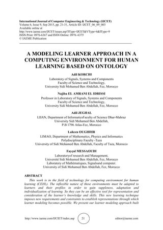http://www.iaeme.com/IJCIET/index.asp 21 editor@iaeme.com
International Journal of Computer Engineering & Technology (IJCET)
Volume 6, Issue 9, Sep 2015, pp. 21-31, Article ID: IJCET_06_09_003
Available online at
http://www.iaeme.com/IJCET/issues.asp?JType=IJCET&VType=6&IType=9
ISSN Print: 0976-6367 and ISSN Online: 0976–6375
© IAEME Publication
___________________________________________________________________________
A MODELING LEARNER APPROACH IN A
COMPUTING ENVIRONMENT FOR HUMAN
LEARNING BASED ON ONTOLOGY
Adil KORCHI
Laboratory of Signals, Systems and Components
Faculty of Science and Technology,
University Sidi Mohamed Ben Abdellah, Fez, Morocco
Najiba EL AMRANI EL IDRISSI
Professor in Laboratory of Signals, Systems and Components
Faculty of Science and Technology,
University Sidi Mohamed Ben Abdellah, Fez, Morocco
Adil JEGHAL
LIIAN, Department of InformaticsFaculty of Science Dhar-Mahraz
University Sidi Mohamed Ben Abdellah,
P.B 1796 Atlas-Fez, Morocco
Lahcen OUGHDIR
LIMAO, Department of Mathematics, Physics and Informatics
Polydisciplinary Faculty -Taza
University of Sidi Mohamed Ben Abdellah, Faculty of Taza, Morocco
Fayçal MESSAOUDI
Laboratoryof research and Management,
Université Sidi Mohamed Ben Abdellah, Fez, Morocco
Laboratory of Mathématiques, Signalsand computer.
University of Sidi Mohamed Ben Abdellah, Fez, Morocco
ABSTRACT
This work is in the field of technology for computing environment for human
learning (CEHL). The inflexible nature of these environments must be adapted to
learners and their profiles in order to gain suppleness, adaptation and
individualization of learning. So they can be an effective tool for representation and
consideration of the learner’s knowledge and skills. This new learning technique
imposes new requirements and constraints to establish representations through which
learner modeling becomes possible. We present our learner modeling approach built
 