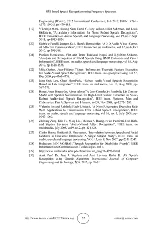 GUI based Speech Recognition using Frequency Spectrum
http://www.iaeme.com/IJCIET/index.asp 57 editor@iaeme.com
Engineering (ICoBE), 2012 International Conference, Feb 2012, ISBN: 978-1-
4577-1990-5, pp-479-484.
[19] Vikramjit Mitra, Hosung Nam, Carol Y. Espy-Wilson, Elliot Saltzman, and Louis
Goldstein, “Articulatory Information for Noise Robust Speech Recognition”,
IEEE transaction on Audio, Speech, and Language Processing, vol 19, no 7, Sept
2011, pp-1913-1924.
[20] Gabriele Fanelli, Juergen Gall, Harald Romsdorfer, “A 3-D Audio-Visual Corpus
of Affective Communication”, IEEE transaction on multimedia, vol 12, no 6, Oct
2010, pp-591-598.
[21] Panikos Heracleous, Viet-Anh Tran, Takayuki Nagai, and Kiyohiro Shikano,
“Analysis and Recognition of NAM Speech Using HMM Distances and Visual
Information”, IEEE trans. on audio, speech and language processing, vol 18, Aug
2010, pp-1528-1538.
[22] MihaiGurban, Jean-Philippe Thiran “Information Theoretic Feature Extraction
for Audio-Visual Speech Recognition”, IEEE trans. on signal processing, vol 57,
Dec 2009, pp-4765-4776.
[23] Jong-Seok Lee, Cheol HoonPark, “Robust Audio-Visual Speech Recognition
Based on Late Integration”, IEEE trans. on multimedia, vol 10, Aug 2008, pp-
767-779.
[24] Bengt Jonas Borgström, Abeer Alwan”A Low-Complexity Parabolic Lip Contour
Model with Speaker Normalization for High-Level Feature Extraction in Noise-
Robust Audiovisual Speech Recognition”, IEEE trans. Systems, Man and
Cybernetics, Part A: Systems and Humans, vol 38, Nov 2008, pp-1273-1280.
[25] Valentin Ion and Reinhold Haeb-Umbach, “A Novel Uncertainty Decoding Rule
With Applications to Transmission Error Robust Speech Recognition”, IEEE
trans. on audio, speech and language processing, vol 16, no. 5, July 2008, pp-
1047-1060.
[26] Zhihong Zeng, Jilin Tu, Ming Liu, Thomas S. Huang, Brian Pianfetti, Dan Roth,
and Stephen Levinson “Audio-Visual Affect Recognition”, IEEE trans. on
multimedia,, july 2005, vol.9, no.2, pp-424-428.
[27] Carlos Busso, Shrikanth S. Narayanan, “Interrelation between Speech and Facial
Gestures in Emotional Utterances: A Single Subject Study”, IEEE trans. on
audio, speech and language processing, VOL 15, no. 8, Nov 2007, pp-2331-2347.
[28] Belgacem BEN MOSBAH,”Speech Recognition for Disabilities People”, IEEE
Information and Communication Technologies, vol 1.
[29] http://www.mathworks.in/help/techdoc/matlab_prog/f2-43934.html
[30] Asst. Prof. Dr. Jane J. Stephan and Asst. Lecturer Rasha H. Ali. Speech
Recognition using Genetic Algorithm. International Journal of Computer
Engineering and Technology,5(5), 2015, pp. 76-81.
 