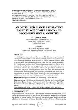 http://www.iaeme.com/IJCET/index.asp 9 editor@iaeme.com
International Journal of Computer Engineering & Technology (IJCET)
Volume 7, Issue 1, Jan-Feb 2016, pp. 09-17, Article ID: IJCET_07_01_002
Available online at
http://www.iaeme.com/IJCET/issues.asp?JType=IJCET&VType=7&IType=1
Journal Impact Factor (2016): 9.3590 (Calculated by GISI) www.jifactor.com
ISSN Print: 0976-6367 and ISSN Online: 0976–6375
© IAEME Publication
___________________________________________________________________________
AN OPTIMIZED BLOCK ESTIMATION
BASED IMAGE COMPRESSION AND
DECOMPRESSION ALGORITHM
JNVR Swarup Kumar
Assistant Professor, Department of CSE,
Gudlavalleru Engineering College,
Gudlavalleru, India
R Deepika
PG Student, Department of CSE,
Gudlavalleru engineering college, Gudlavalleru, India
ABSTRACT
In this paper, we implemented a new model of image compression and
decompression method to search the aimed image based on the robust image
block variance estimation. Many methods of image compression have been
proposed in the literature to minimize the error rate and compression ratio.
For encoding the medium type of images, traditional models use hierarchical
scheme that enables the use of upper, left, and lower pixels for the pixel
prediction, whereas the conventional raster scan prediction methods use
upper and left pixels. In this proposed work, we have implemented block
estimation and image distortion rate to optimize the compression ration and to
minimize the error rate. Experimental results show that proposed model gives
a high compression rate and less rate compared to traditional models.
Key words: Compression, Block Size, Probability, Encode, Decode.
Cite this Article: JNVR Swarup Kumar and R Deepika. An Optimized Block
Estimation Based Image Compression and Decompression Algorithm.
International Journal of Computer Engineering and Technology, 7(1), 2016,
pp. 09-17.
http://www.iaeme.com/IJCET/issues.asp?JType=IJCET&VType=7&IType=1
1. INTRODUCTION
Image compression can be defined [1] in a simple manner as an application of data
compression that minimizes the size of the original image without resulting in the
degradation of image quality. The principal approach in data compression is the
reduction in the amount of image data (the number of bytes) while preserving
 