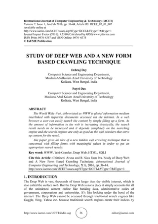 http://www.iaeme.com/IJCET/index.asp 36 editor@iaeme.com
International Journal of Computer Engineering & Technology (IJCET)
Volume 7, Issue 1, Jan-Feb 2016, pp. 36-44, Article ID: IJCET_07_01_005
Available online at
http://www.iaeme.com/IJCET/issues.asp?JType=IJCET&VType=7&IType=1
Journal Impact Factor (2016): 9.3590 (Calculated by GISI) www.jifactor.com
ISSN Print: 0976-6367 and ISSN Online: 0976–6375
© IAEME Publication
___________________________________________________________________________
STUDY OF DEEP WEB AND A NEW FORM
BASED CRAWLING TECHNIQUE
Debraj Dey
Computer Science and Engineering Department,
MaulanaAbulKalam Azad University of Technology
Kolkata, West Bengal, India
Payel Das
Computer Science and Engineering Department,
Maulana Abul Kalam Azad University of Technology
Kolkata, West Bengal, India
ABSTRACT
The World Wide Web, abbreviated as WWW is global information medium
interlinked with hypertext documents accessed via the internet. In a web
browser a user can easily search the content by simply filling up a form. As
the amount of information in the web is increasing drastically, the search
result needs to be increased and it depends completely on the searching
engine and the search engines are only as good as the web crawlers that serve
up content for the result.
The paper gives an idea of a new hidden web crawling technique that is
concerned with filling forms with meaningful values in order to get an
appropriate search results.
Key word: WWW, Web Crawler, Deep Web, HTML, SQLI
Cite this Article: Chittineni Aruna and R. Siva Ram Pra. Study of Deep Web
and A New Form Based Crawling Technique. International Journal of
Computer Engineering and Technology, 7(1), 2016, pp. 36-44.
http://www.iaeme.com/IJCET/issues.asp?JType=IJCET&VType=7&IType=1
1. INTRODUCTION
The Deep Web is vast, thousands of times larger than the visible internet, which is
also called the surface web. But the Deep Web is not a place it simply accounts for all
of the unindexed content online like banking data, administrative codes of
government, corporations and universities. It’s like looking under the hood of the
internet. The Deep Web cannot be accessed through traditional search engines like
Goggle, Bing, Yahoo etc. because traditional search engines create their indices by
 
