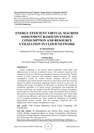 http://www.iaeme.com/IJCET/index.asp 45 editor@iaeme.com
International Journal of Computer Engineering & Technology (IJCET)
Volume 7, Issue 1, Jan-Feb 2016, pp. 45-53, Article ID: IJCET_07_01_006
Available online at
http://www.iaeme.com/IJCET/issues.asp?JType=IJCET&VType=7&IType=1
Journal Impact Factor (2016): 9.3590 (Calculated by GISI) www.jifactor.com
ISSN Print: 0976-6367 and ISSN Online: 0976–6375
© IAEME Publication
___________________________________________________________________________
ENERGY EFFICIENT VIRTUAL MACHINE
ASSIGNMENT BASED ON ENERGY
CONSUMPTION AND RESOURCE
UTILIZATION IN CLOUD NETWORK
M. Dhanalakshmi
Department of CSE, East Point College of Engineering & Technology,
Bangalore, India
Anirban Basu
Department of CSE-R&D Centre,
East Point College of Engineering & Technology, Bangalore, India
ABSTRACT
Cloud Computing is an internet based computing which makes and
different types of services available to users. For customers based on their
required services over the internet virtualized resources are provided. The fast
growth of cloud resources with customers demand increases the energy
consumption results in carbon dioxide emission. However, energy
consumption and carbon dioxide emission in cloud data centre have massive
impact on global environment triggering intense research in this area. To
minimize the energy consumption in this paper we propose VM Assignment
scheduling algorithm, it is based energy consumption and balancing the
resource utilization. we consider both the VM and host energy consumption
and classify the VMs based the resource usage and schedule them to balance
the resources utilization among the hosts in the cloud data centre which leads
to better energy efficiency and reduces the heat generation. The effectiveness
of the proposed technique has been verified by simulating on CloudSim.
Experimental results confirm that the technique proposed here can
significantly reduce energy consumption in cloud.
Key words: VMs (Virtual Machines), Green Cloud Computing, VM
Classification.
Cite this Article: M. Dhanalakshmi and Anirban Basu. Energy Efficient
Virtual Machine Assignment Based on Energy Consumption and Resource
Utilization in Cloud Network. International Journal of Computer Engineering
and Technology, 7(1), 2016, pp. 45-53.
http://www.iaeme.com/IJCET/issues.asp?JType=IJCET&VType=7&IType=1
 