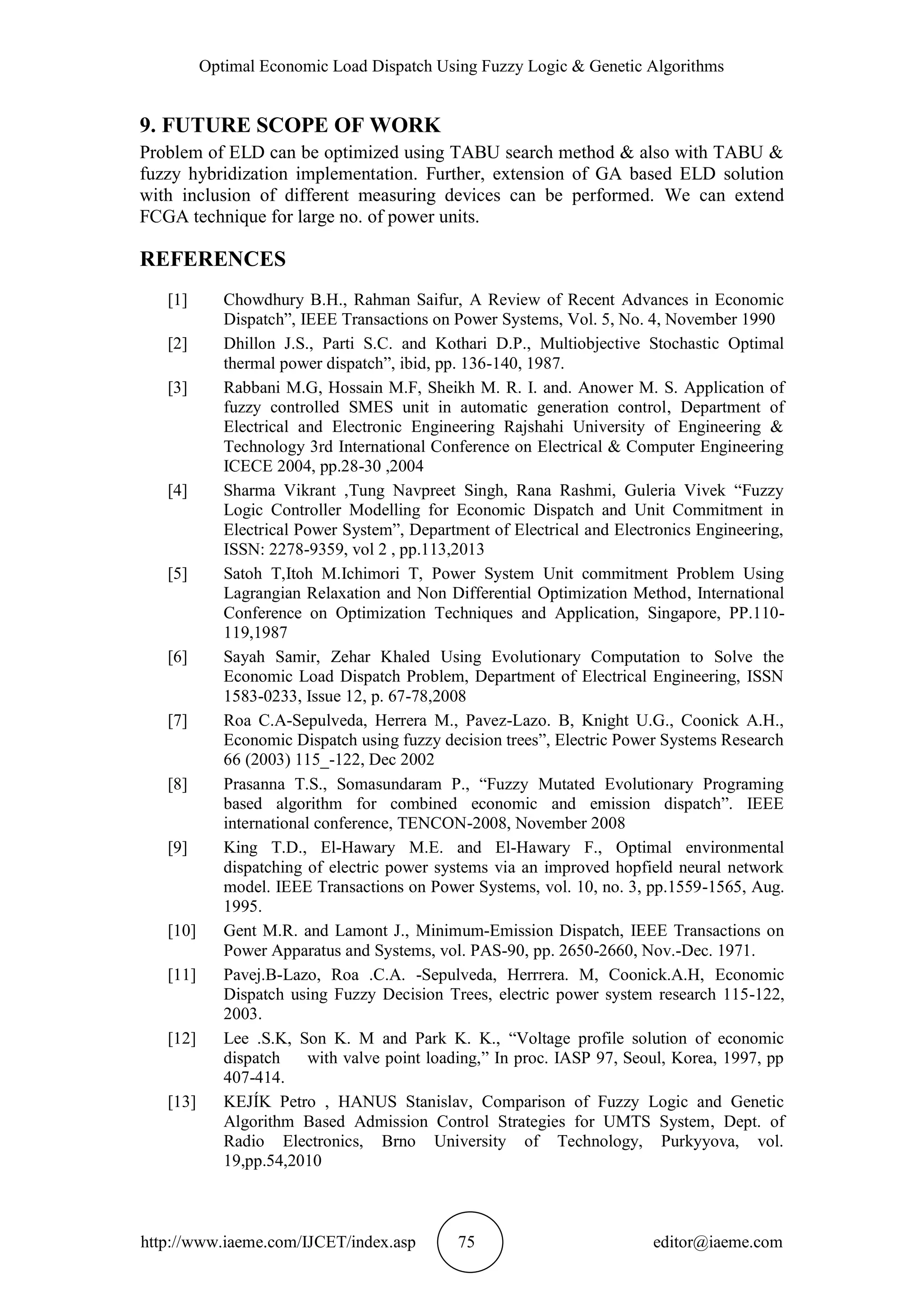 Optimal Economic Load Dispatch Using Fuzzy Logic & Genetic Algorithms
http://www.iaeme.com/IJCET/index.asp 75 editor@iaeme.com
9. FUTURE SCOPE OF WORK
Problem of ELD can be optimized using TABU search method & also with TABU &
fuzzy hybridization implementation. Further, extension of GA based ELD solution
with inclusion of different measuring devices can be performed. We can extend
FCGA technique for large no. of power units.
REFERENCES
[1] Chowdhury B.H., Rahman Saifur, A Review of Recent Advances in Economic
Dispatch”, IEEE Transactions on Power Systems, Vol. 5, No. 4, November 1990
[2] Dhillon J.S., Parti S.C. and Kothari D.P., Multiobjective Stochastic Optimal
thermal power dispatch”, ibid, pp. 136-140, 1987.
[3] Rabbani M.G, Hossain M.F, Sheikh M. R. I. and. Anower M. S. Application of
fuzzy controlled SMES unit in automatic generation control, Department of
Electrical and Electronic Engineering Rajshahi University of Engineering &
Technology 3rd International Conference on Electrical & Computer Engineering
ICECE 2004, pp.28-30 ,2004
[4] Sharma Vikrant ,Tung Navpreet Singh, Rana Rashmi, Guleria Vivek “Fuzzy
Logic Controller Modelling for Economic Dispatch and Unit Commitment in
Electrical Power System”, Department of Electrical and Electronics Engineering,
ISSN: 2278-9359, vol 2 , pp.113,2013
[5] Satoh T,Itoh M.Ichimori T, Power System Unit commitment Problem Using
Lagrangian Relaxation and Non Differential Optimization Method, International
Conference on Optimization Techniques and Application, Singapore, PP.110-
119,1987
[6] Sayah Samir, Zehar Khaled Using Evolutionary Computation to Solve the
Economic Load Dispatch Problem, Department of Electrical Engineering, ISSN
1583-0233, Issue 12, p. 67-78,2008
[7] Roa C.A-Sepulveda, Herrera M., Pavez-Lazo. B, Knight U.G., Coonick A.H.,
Economic Dispatch using fuzzy decision trees”, Electric Power Systems Research
66 (2003) 115_-122, Dec 2002
[8] Prasanna T.S., Somasundaram P., “Fuzzy Mutated Evolutionary Programing
based algorithm for combined economic and emission dispatch”. IEEE
international conference, TENCON-2008, November 2008
[9] King T.D., El-Hawary M.E. and El-Hawary F., Optimal environmental
dispatching of electric power systems via an improved hopfield neural network
model. IEEE Transactions on Power Systems, vol. 10, no. 3, pp.1559-1565, Aug.
1995.
[10] Gent M.R. and Lamont J., Minimum-Emission Dispatch, IEEE Transactions on
Power Apparatus and Systems, vol. PAS-90, pp. 2650-2660, Nov.-Dec. 1971.
[11] Pavej.B-Lazo, Roa .C.A. -Sepulveda, Herrrera. M, Coonick.A.H, Economic
Dispatch using Fuzzy Decision Trees, electric power system research 115-122,
2003.
[12] Lee .S.K, Son K. M and Park K. K., “Voltage profile solution of economic
dispatch with valve point loading,” In proc. IASP 97, Seoul, Korea, 1997, pp
407-414.
[13] KEJÍK Petro , HANUS Stanislav, Comparison of Fuzzy Logic and Genetic
Algorithm Based Admission Control Strategies for UMTS System, Dept. of
Radio Electronics, Brno University of Technology, Purkyyova, vol.
19,pp.54,2010
 