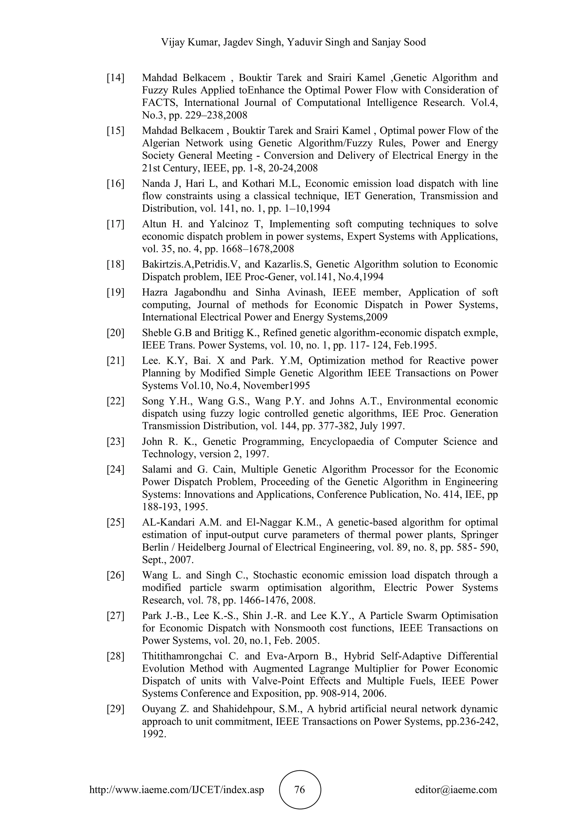 Vijay Kumar, Jagdev Singh, Yaduvir Singh and Sanjay Sood
http://www.iaeme.com/IJCET/index.asp 76 editor@iaeme.com
[14] Mahdad Belkacem , Bouktir Tarek and Srairi Kamel ,Genetic Algorithm and
Fuzzy Rules Applied toEnhance the Optimal Power Flow with Consideration of
FACTS, International Journal of Computational Intelligence Research. Vol.4,
No.3, pp. 229–238,2008
[15] Mahdad Belkacem , Bouktir Tarek and Srairi Kamel , Optimal power Flow of the
Algerian Network using Genetic Algorithm/Fuzzy Rules, Power and Energy
Society General Meeting - Conversion and Delivery of Electrical Energy in the
21st Century, IEEE, pp. 1-8, 20-24,2008
[16] Nanda J, Hari L, and Kothari M.L, Economic emission load dispatch with line
flow constraints using a classical technique, IET Generation, Transmission and
Distribution, vol. 141, no. 1, pp. 1–10,1994
[17] Altun H. and Yalcinoz T, Implementing soft computing techniques to solve
economic dispatch problem in power systems, Expert Systems with Applications,
vol. 35, no. 4, pp. 1668–1678,2008
[18] Bakirtzis.A,Petridis.V, and Kazarlis.S, Genetic Algorithm solution to Economic
Dispatch problem, IEE Proc-Gener, vol.141, No.4,1994
[19] Hazra Jagabondhu and Sinha Avinash, IEEE member, Application of soft
computing, Journal of methods for Economic Dispatch in Power Systems,
International Electrical Power and Energy Systems,2009
[20] Sheble G.B and Britigg K., Refined genetic algorithm-economic dispatch exmple,
IEEE Trans. Power Systems, vol. 10, no. 1, pp. 117- 124, Feb.1995.
[21] Lee. K.Y, Bai. X and Park. Y.M, Optimization method for Reactive power
Planning by Modified Simple Genetic Algorithm IEEE Transactions on Power
Systems Vol.10, No.4, November1995
[22] Song Y.H., Wang G.S., Wang P.Y. and Johns A.T., Environmental economic
dispatch using fuzzy logic controlled genetic algorithms, IEE Proc. Generation
Transmission Distribution, vol. 144, pp. 377-382, July 1997.
[23] John R. K., Genetic Programming, Encyclopaedia of Computer Science and
Technology, version 2, 1997.
[24] Salami and G. Cain, Multiple Genetic Algorithm Processor for the Economic
Power Dispatch Problem, Proceeding of the Genetic Algorithm in Engineering
Systems: Innovations and Applications, Conference Publication, No. 414, IEE, pp
188-193, 1995.
[25] AL-Kandari A.M. and El-Naggar K.M., A genetic-based algorithm for optimal
estimation of input-output curve parameters of thermal power plants, Springer
Berlin / Heidelberg Journal of Electrical Engineering, vol. 89, no. 8, pp. 585- 590,
Sept., 2007.
[26] Wang L. and Singh C., Stochastic economic emission load dispatch through a
modified particle swarm optimisation algorithm, Electric Power Systems
Research, vol. 78, pp. 1466-1476, 2008.
[27] Park J.-B., Lee K.-S., Shin J.-R. and Lee K.Y., A Particle Swarm Optimisation
for Economic Dispatch with Nonsmooth cost functions, IEEE Transactions on
Power Systems, vol. 20, no.1, Feb. 2005.
[28] Thitithamrongchai C. and Eva-Arporn B., Hybrid Self-Adaptive Differential
Evolution Method with Augmented Lagrange Multiplier for Power Economic
Dispatch of units with Valve-Point Effects and Multiple Fuels, IEEE Power
Systems Conference and Exposition, pp. 908-914, 2006.
[29] Ouyang Z. and Shahidehpour, S.M., A hybrid artificial neural network dynamic
approach to unit commitment, IEEE Transactions on Power Systems, pp.236-242,
1992.
 