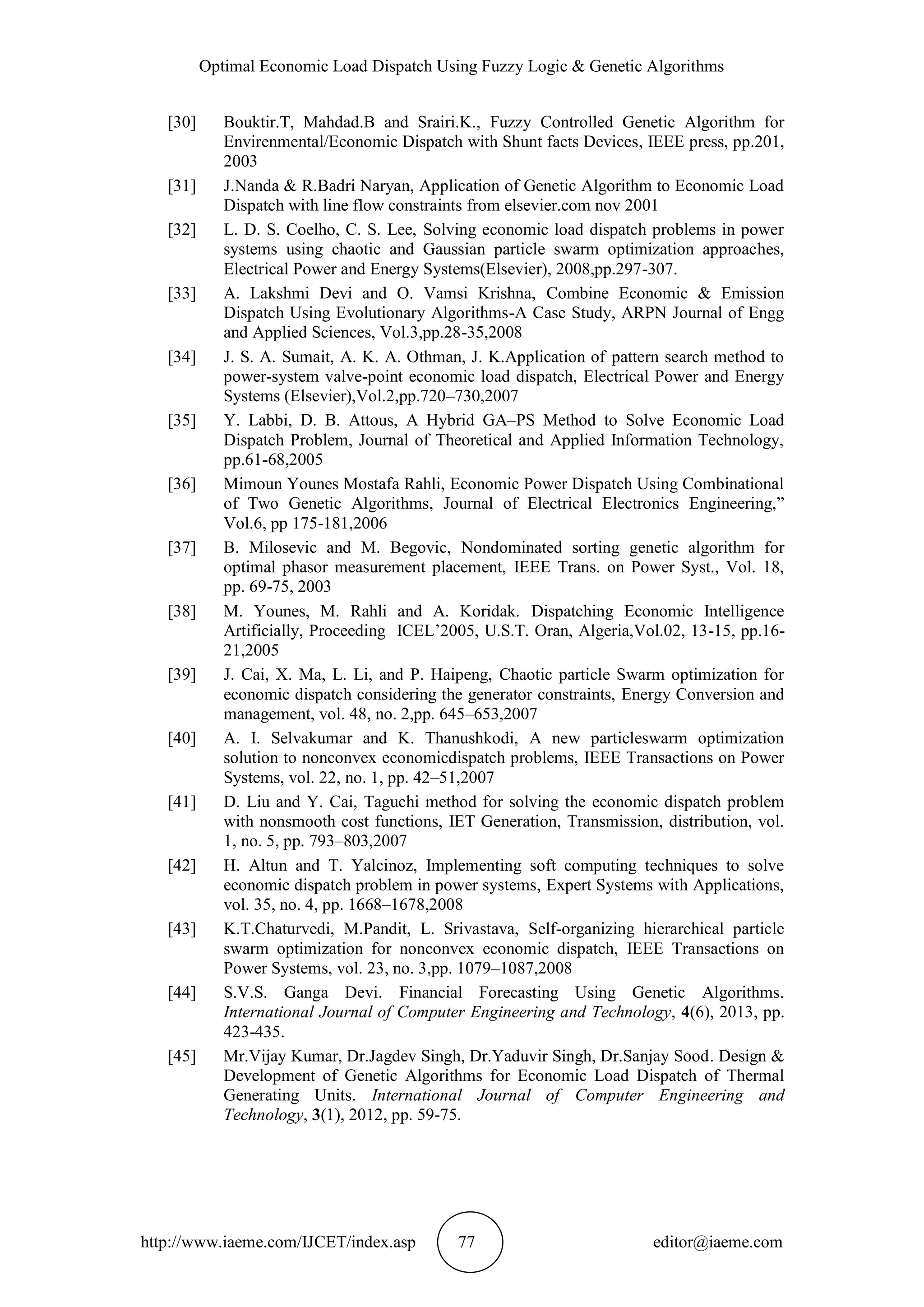 Optimal Economic Load Dispatch Using Fuzzy Logic & Genetic Algorithms
http://www.iaeme.com/IJCET/index.asp 77 editor@iaeme.com
[30] Bouktir.T, Mahdad.B and Srairi.K., Fuzzy Controlled Genetic Algorithm for
Envirenmental/Economic Dispatch with Shunt facts Devices, IEEE press, pp.201,
2003
[31] J.Nanda & R.Badri Naryan, Application of Genetic Algorithm to Economic Load
Dispatch with line flow constraints from elsevier.com nov 2001
[32] L. D. S. Coelho, C. S. Lee, Solving economic load dispatch problems in power
systems using chaotic and Gaussian particle swarm optimization approaches,
Electrical Power and Energy Systems(Elsevier), 2008,pp.297-307.
[33] A. Lakshmi Devi and O. Vamsi Krishna, Combine Economic & Emission
Dispatch Using Evolutionary Algorithms-A Case Study, ARPN Journal of Engg
and Applied Sciences, Vol.3,pp.28-35,2008
[34] J. S. A. Sumait, A. K. A. Othman, J. K.Application of pattern search method to
power-system valve-point economic load dispatch, Electrical Power and Energy
Systems (Elsevier),Vol.2,pp.720–730,2007
[35] Y. Labbi, D. B. Attous, A Hybrid GA–PS Method to Solve Economic Load
Dispatch Problem, Journal of Theoretical and Applied Information Technology,
pp.61-68,2005
[36] Mimoun Younes Mostafa Rahli, Economic Power Dispatch Using Combinational
of Two Genetic Algorithms, Journal of Electrical Electronics Engineering,”
Vol.6, pp 175-181,2006
[37] B. Milosevic and M. Begovic, Nondominated sorting genetic algorithm for
optimal phasor measurement placement, IEEE Trans. on Power Syst., Vol. 18,
pp. 69-75, 2003
[38] M. Younes, M. Rahli and A. Koridak. Dispatching Economic Intelligence
Artificially, Proceeding ICEL’2005, U.S.T. Oran, Algeria,Vol.02, 13-15, pp.16-
21,2005
[39] J. Cai, X. Ma, L. Li, and P. Haipeng, Chaotic particle Swarm optimization for
economic dispatch considering the generator constraints, Energy Conversion and
management, vol. 48, no. 2,pp. 645–653,2007
[40] A. I. Selvakumar and K. Thanushkodi, A new particleswarm optimization
solution to nonconvex economicdispatch problems, IEEE Transactions on Power
Systems, vol. 22, no. 1, pp. 42–51,2007
[41] D. Liu and Y. Cai, Taguchi method for solving the economic dispatch problem
with nonsmooth cost functions, IET Generation, Transmission, distribution, vol.
1, no. 5, pp. 793–803,2007
[42] H. Altun and T. Yalcinoz, Implementing soft computing techniques to solve
economic dispatch problem in power systems, Expert Systems with Applications,
vol. 35, no. 4, pp. 1668–1678,2008
[43] K.T.Chaturvedi, M.Pandit, L. Srivastava, Self-organizing hierarchical particle
swarm optimization for nonconvex economic dispatch, IEEE Transactions on
Power Systems, vol. 23, no. 3,pp. 1079–1087,2008
[44] S.V.S. Ganga Devi. Financial Forecasting Using Genetic Algorithms.
International Journal of Computer Engineering and Technology, 4(6), 2013, pp.
423-435.
[45] Mr.Vijay Kumar, Dr.Jagdev Singh, Dr.Yaduvir Singh, Dr.Sanjay Sood. Design &
Development of Genetic Algorithms for Economic Load Dispatch of Thermal
Generating Units. International Journal of Computer Engineering and
Technology, 3(1), 2012, pp. 59-75.
 