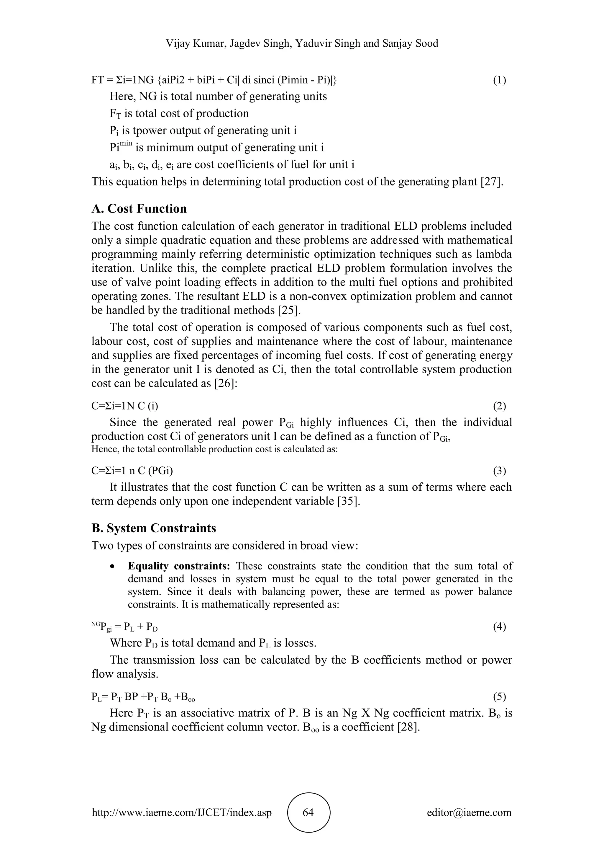 Vijay Kumar, Jagdev Singh, Yaduvir Singh and Sanjay Sood
http://www.iaeme.com/IJCET/index.asp 64 editor@iaeme.com
FT = Σi=1NG {aiPi2 + biPi + Ci| di sinei (Pimin - Pi)|} (1)
Here, NG is total number of generating units
FT is total cost of production
Pi is tpower output of generating unit i
Pimin
is minimum output of generating unit i
ai, bi, ci, di, ei are cost coefficients of fuel for unit i
This equation helps in determining total production cost of the generating plant [27].
A. Cost Function
The cost function calculation of each generator in traditional ELD problems included
only a simple quadratic equation and these problems are addressed with mathematical
programming mainly referring deterministic optimization techniques such as lambda
iteration. Unlike this, the complete practical ELD problem formulation involves the
use of valve point loading effects in addition to the multi fuel options and prohibited
operating zones. The resultant ELD is a non-convex optimization problem and cannot
be handled by the traditional methods [25].
The total cost of operation is composed of various components such as fuel cost,
labour cost, cost of supplies and maintenance where the cost of labour, maintenance
and supplies are fixed percentages of incoming fuel costs. If cost of generating energy
in the generator unit I is denoted as Ci, then the total controllable system production
cost can be calculated as [26]:
C=Σi=1N C (i) (2)
Since the generated real power PGi highly influences Ci, then the individual
production cost Ci of generators unit I can be defined as a function of PGi,
Hence, the total controllable production cost is calculated as:
C=Σi=1 n C (PGi) (3)
It illustrates that the cost function C can be written as a sum of terms where each
term depends only upon one independent variable [35].
B. System Constraints
Two types of constraints are considered in broad view:
 Equality constraints: These constraints state the condition that the sum total of
demand and losses in system must be equal to the total power generated in the
system. Since it deals with balancing power, these are termed as power balance
constraints. It is mathematically represented as:
NG
Pgi = PL + PD (4)
Where PD is total demand and PL is losses.
The transmission loss can be calculated by the B coefficients method or power
flow analysis.
PL= PT BP +PT Bo +Boo (5)
Here PT is an associative matrix of P. B is an Ng X Ng coefficient matrix. Bo is
Ng dimensional coefficient column vector. Boo is a coefficient [28].
 