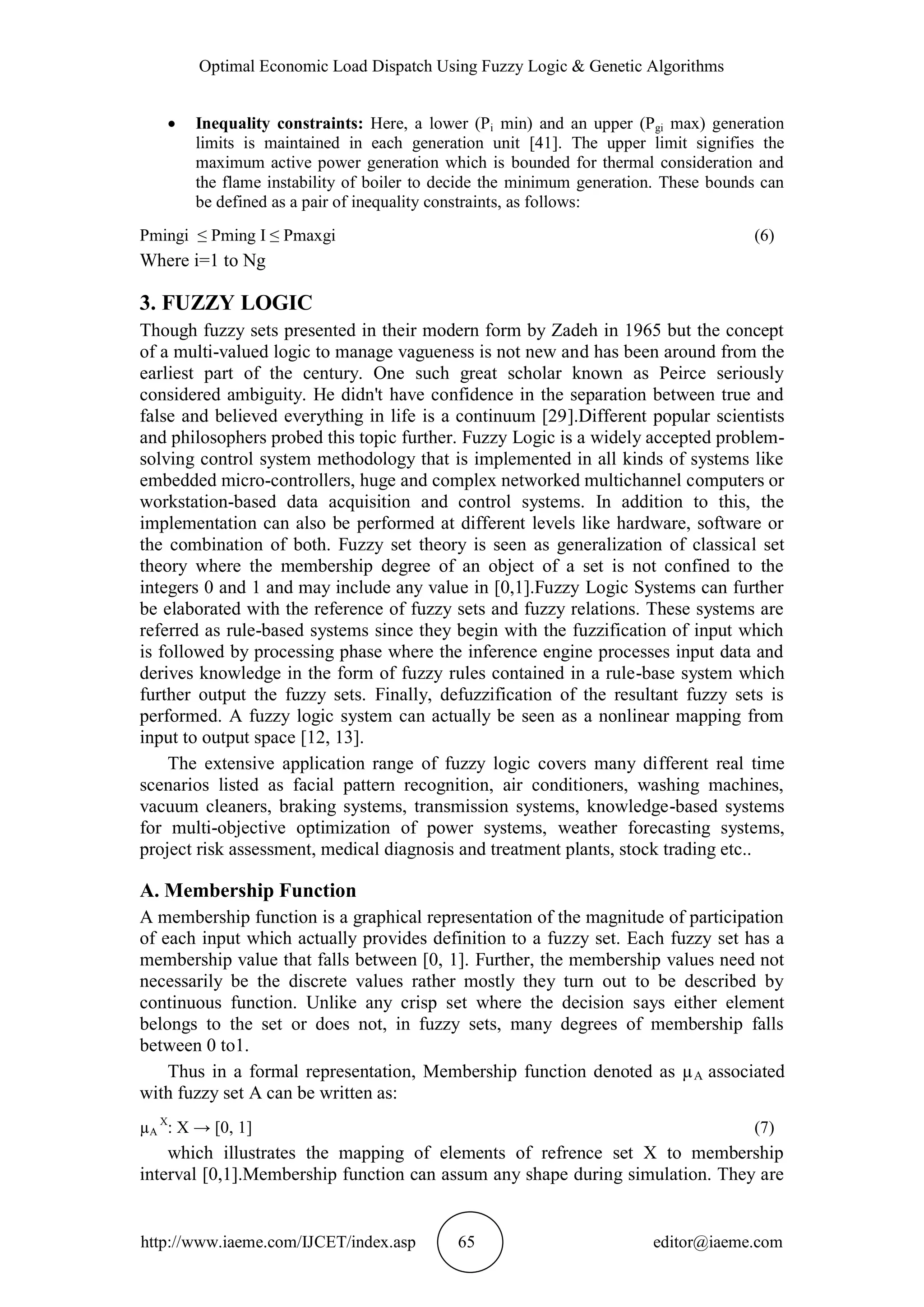 Optimal Economic Load Dispatch Using Fuzzy Logic & Genetic Algorithms
http://www.iaeme.com/IJCET/index.asp 65 editor@iaeme.com
 Inequality constraints: Here, a lower (Pi min) and an upper (Pgi max) generation
limits is maintained in each generation unit [41]. The upper limit signifies the
maximum active power generation which is bounded for thermal consideration and
the flame instability of boiler to decide the minimum generation. These bounds can
be defined as a pair of inequality constraints, as follows:
Pmingi ≤ Pming I ≤ Pmaxgi (6)
Where i=1 to Ng
3. FUZZY LOGIC
Though fuzzy sets presented in their modern form by Zadeh in 1965 but the concept
of a multi-valued logic to manage vagueness is not new and has been around from the
earliest part of the century. One such great scholar known as Peirce seriously
considered ambiguity. He didn't have confidence in the separation between true and
false and believed everything in life is a continuum [29].Different popular scientists
and philosophers probed this topic further. Fuzzy Logic is a widely accepted problem-
solving control system methodology that is implemented in all kinds of systems like
embedded micro-controllers, huge and complex networked multichannel computers or
workstation-based data acquisition and control systems. In addition to this, the
implementation can also be performed at different levels like hardware, software or
the combination of both. Fuzzy set theory is seen as generalization of classical set
theory where the membership degree of an object of a set is not confined to the
integers 0 and 1 and may include any value in [0,1].Fuzzy Logic Systems can further
be elaborated with the reference of fuzzy sets and fuzzy relations. These systems are
referred as rule-based systems since they begin with the fuzzification of input which
is followed by processing phase where the inference engine processes input data and
derives knowledge in the form of fuzzy rules contained in a rule-base system which
further output the fuzzy sets. Finally, defuzzification of the resultant fuzzy sets is
performed. A fuzzy logic system can actually be seen as a nonlinear mapping from
input to output space [12, 13].
The extensive application range of fuzzy logic covers many different real time
scenarios listed as facial pattern recognition, air conditioners, washing machines,
vacuum cleaners, braking systems, transmission systems, knowledge-based systems
for multi-objective optimization of power systems, weather forecasting systems,
project risk assessment, medical diagnosis and treatment plants, stock trading etc..
A. Membership Function
A membership function is a graphical representation of the magnitude of participation
of each input which actually provides definition to a fuzzy set. Each fuzzy set has a
membership value that falls between [0, 1]. Further, the membership values need not
necessarily be the discrete values rather mostly they turn out to be described by
continuous function. Unlike any crisp set where the decision says either element
belongs to the set or does not, in fuzzy sets, many degrees of membership falls
between 0 to1.
Thus in a formal representation, Membership function denoted as µA associated
with fuzzy set A can be written as:
µA
X
: X → [0, 1] (7)
which illustrates the mapping of elements of refrence set X to membership
interval [0,1].Membership function can assum any shape during simulation. They are
 
