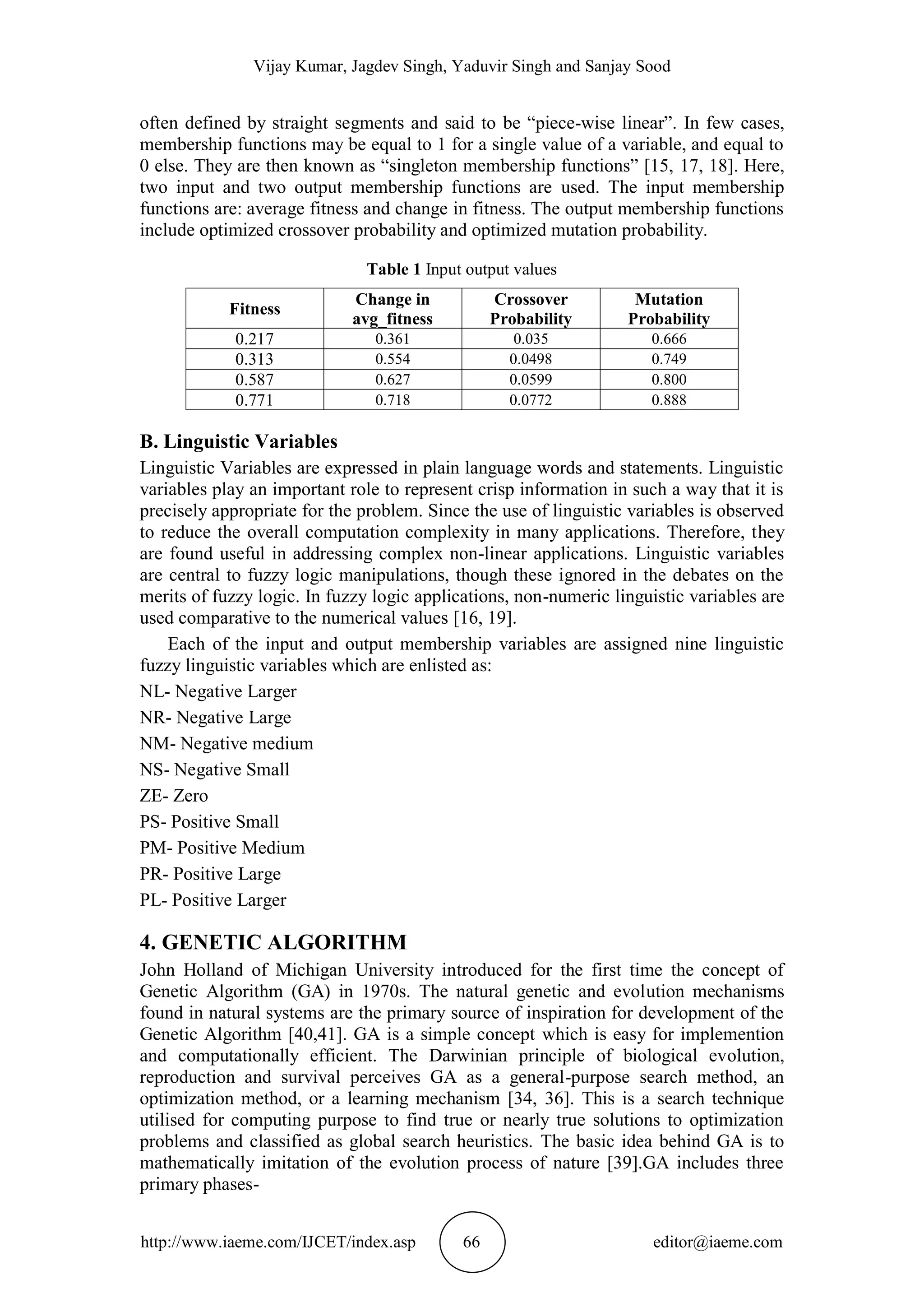 Vijay Kumar, Jagdev Singh, Yaduvir Singh and Sanjay Sood
http://www.iaeme.com/IJCET/index.asp 66 editor@iaeme.com
often defined by straight segments and said to be “piece-wise linear”. In few cases,
membership functions may be equal to 1 for a single value of a variable, and equal to
0 else. They are then known as “singleton membership functions” [15, 17, 18]. Here,
two input and two output membership functions are used. The input membership
functions are: average fitness and change in fitness. The output membership functions
include optimized crossover probability and optimized mutation probability.
Table 1 Input output values
Fitness
Change in
avg_fitness
Crossover
Probability
Mutation
Probability
0.217 0.361 0.035 0.666
0.313 0.554 0.0498 0.749
0.587 0.627 0.0599 0.800
0.771 0.718 0.0772 0.888
B. Linguistic Variables
Linguistic Variables are expressed in plain language words and statements. Linguistic
variables play an important role to represent crisp information in such a way that it is
precisely appropriate for the problem. Since the use of linguistic variables is observed
to reduce the overall computation complexity in many applications. Therefore, they
are found useful in addressing complex non-linear applications. Linguistic variables
are central to fuzzy logic manipulations, though these ignored in the debates on the
merits of fuzzy logic. In fuzzy logic applications, non-numeric linguistic variables are
used comparative to the numerical values [16, 19].
Each of the input and output membership variables are assigned nine linguistic
fuzzy linguistic variables which are enlisted as:
NL- Negative Larger
NR- Negative Large
NM- Negative medium
NS- Negative Small
ZE- Zero
PS- Positive Small
PM- Positive Medium
PR- Positive Large
PL- Positive Larger
4. GENETIC ALGORITHM
John Holland of Michigan University introduced for the first time the concept of
Genetic Algorithm (GA) in 1970s. The natural genetic and evolution mechanisms
found in natural systems are the primary source of inspiration for development of the
Genetic Algorithm [40,41]. GA is a simple concept which is easy for implemention
and computationally efficient. The Darwinian principle of biological evolution,
reproduction and survival perceives GA as a general-purpose search method, an
optimization method, or a learning mechanism [34, 36]. This is a search technique
utilised for computing purpose to find true or nearly true solutions to optimization
problems and classified as global search heuristics. The basic idea behind GA is to
mathematically imitation of the evolution process of nature [39].GA includes three
primary phases-
 