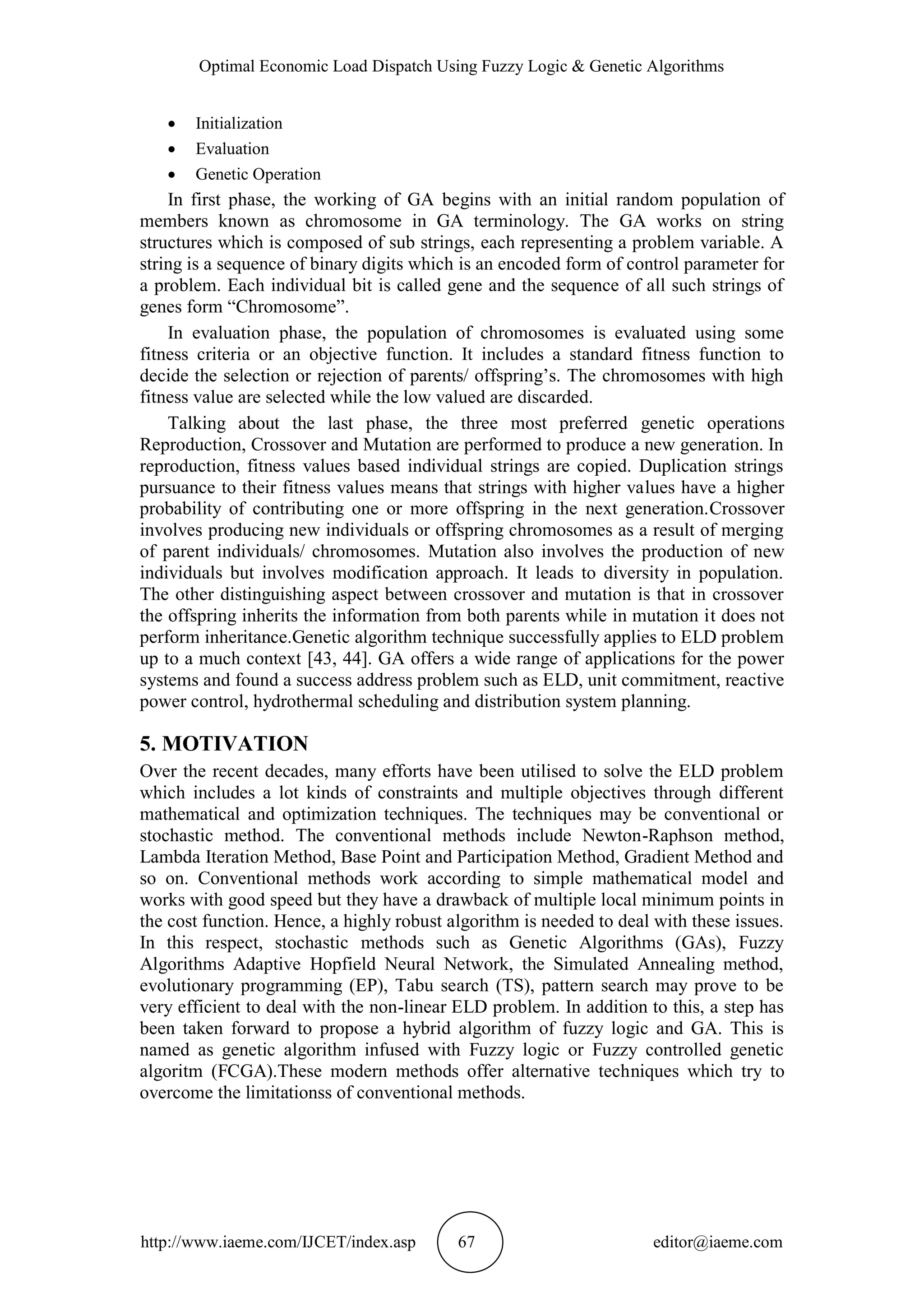 Optimal Economic Load Dispatch Using Fuzzy Logic & Genetic Algorithms
http://www.iaeme.com/IJCET/index.asp 67 editor@iaeme.com
 Initialization
 Evaluation
 Genetic Operation
In first phase, the working of GA begins with an initial random population of
members known as chromosome in GA terminology. The GA works on string
structures which is composed of sub strings, each representing a problem variable. A
string is a sequence of binary digits which is an encoded form of control parameter for
a problem. Each individual bit is called gene and the sequence of all such strings of
genes form “Chromosome”.
In evaluation phase, the population of chromosomes is evaluated using some
fitness criteria or an objective function. It includes a standard fitness function to
decide the selection or rejection of parents/ offspring’s. The chromosomes with high
fitness value are selected while the low valued are discarded.
Talking about the last phase, the three most preferred genetic operations
Reproduction, Crossover and Mutation are performed to produce a new generation. In
reproduction, fitness values based individual strings are copied. Duplication strings
pursuance to their fitness values means that strings with higher values have a higher
probability of contributing one or more offspring in the next generation.Crossover
involves producing new individuals or offspring chromosomes as a result of merging
of parent individuals/ chromosomes. Mutation also involves the production of new
individuals but involves modification approach. It leads to diversity in population.
The other distinguishing aspect between crossover and mutation is that in crossover
the offspring inherits the information from both parents while in mutation it does not
perform inheritance.Genetic algorithm technique successfully applies to ELD problem
up to a much context [43, 44]. GA offers a wide range of applications for the power
systems and found a success address problem such as ELD, unit commitment, reactive
power control, hydrothermal scheduling and distribution system planning.
5. MOTIVATION
Over the recent decades, many efforts have been utilised to solve the ELD problem
which includes a lot kinds of constraints and multiple objectives through different
mathematical and optimization techniques. The techniques may be conventional or
stochastic method. The conventional methods include Newton-Raphson method,
Lambda Iteration Method, Base Point and Participation Method, Gradient Method and
so on. Conventional methods work according to simple mathematical model and
works with good speed but they have a drawback of multiple local minimum points in
the cost function. Hence, a highly robust algorithm is needed to deal with these issues.
In this respect, stochastic methods such as Genetic Algorithms (GAs), Fuzzy
Algorithms Adaptive Hopfield Neural Network, the Simulated Annealing method,
evolutionary programming (EP), Tabu search (TS), pattern search may prove to be
very efficient to deal with the non-linear ELD problem. In addition to this, a step has
been taken forward to propose a hybrid algorithm of fuzzy logic and GA. This is
named as genetic algorithm infused with Fuzzy logic or Fuzzy controlled genetic
algoritm (FCGA).These modern methods offer alternative techniques which try to
overcome the limitationss of conventional methods.
 