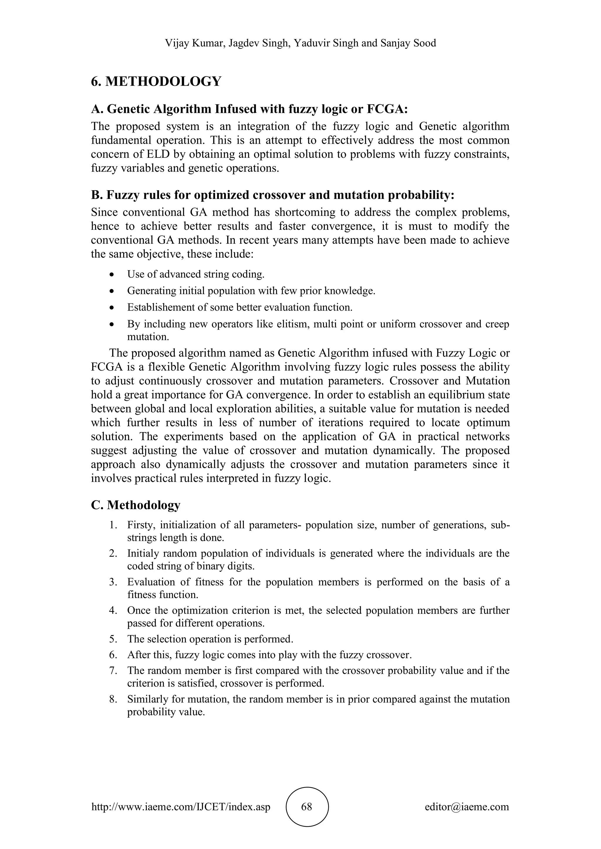 Vijay Kumar, Jagdev Singh, Yaduvir Singh and Sanjay Sood
http://www.iaeme.com/IJCET/index.asp 68 editor@iaeme.com
6. METHODOLOGY
A. Genetic Algorithm Infused with fuzzy logic or FCGA:
The proposed system is an integration of the fuzzy logic and Genetic algorithm
fundamental operation. This is an attempt to effectively address the most common
concern of ELD by obtaining an optimal solution to problems with fuzzy constraints,
fuzzy variables and genetic operations.
B. Fuzzy rules for optimized crossover and mutation probability:
Since conventional GA method has shortcoming to address the complex problems,
hence to achieve better results and faster convergence, it is must to modify the
conventional GA methods. In recent years many attempts have been made to achieve
the same objective, these include:
 Use of advanced string coding.
 Generating initial population with few prior knowledge.
 Establishement of some better evaluation function.
 By including new operators like elitism, multi point or uniform crossover and creep
mutation.
The proposed algorithm named as Genetic Algorithm infused with Fuzzy Logic or
FCGA is a flexible Genetic Algorithm involving fuzzy logic rules possess the ability
to adjust continuously crossover and mutation parameters. Crossover and Mutation
hold a great importance for GA convergence. In order to establish an equilibrium state
between global and local exploration abilities, a suitable value for mutation is needed
which further results in less of number of iterations required to locate optimum
solution. The experiments based on the application of GA in practical networks
suggest adjusting the value of crossover and mutation dynamically. The proposed
approach also dynamically adjusts the crossover and mutation parameters since it
involves practical rules interpreted in fuzzy logic.
C. Methodology
1. Firsty, initialization of all parameters- population size, number of generations, sub-
strings length is done.
2. Initialy random population of individuals is generated where the individuals are the
coded string of binary digits.
3. Evaluation of fitness for the population members is performed on the basis of a
fitness function.
4. Once the optimization criterion is met, the selected population members are further
passed for different operations.
5. The selection operation is performed.
6. After this, fuzzy logic comes into play with the fuzzy crossover.
7. The random member is first compared with the crossover probability value and if the
criterion is satisfied, crossover is performed.
8. Similarly for mutation, the random member is in prior compared against the mutation
probability value.
 