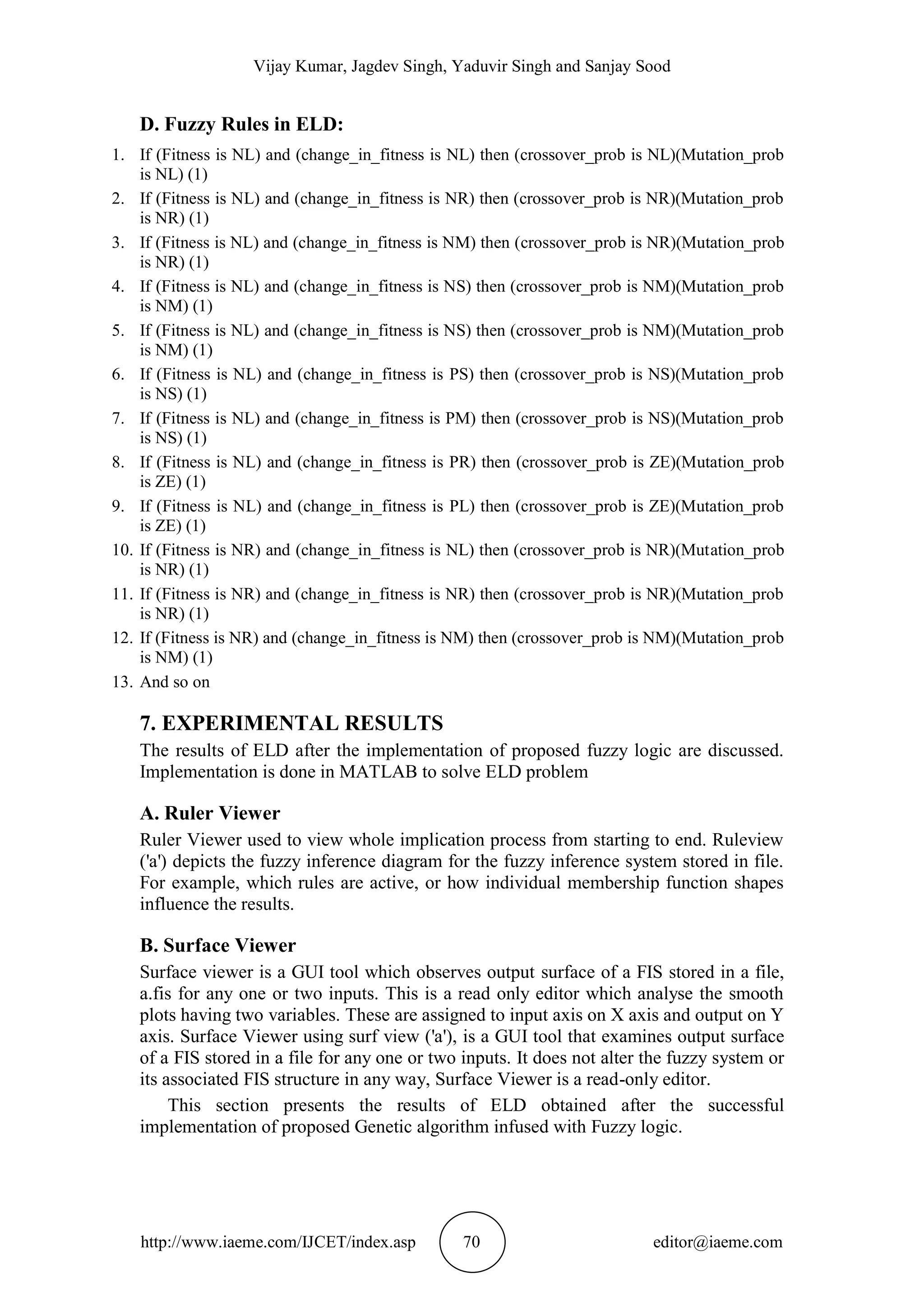 Vijay Kumar, Jagdev Singh, Yaduvir Singh and Sanjay Sood
http://www.iaeme.com/IJCET/index.asp 70 editor@iaeme.com
D. Fuzzy Rules in ELD:
1. If (Fitness is NL) and (change_in_fitness is NL) then (crossover_prob is NL)(Mutation_prob
is NL) (1)
2. If (Fitness is NL) and (change_in_fitness is NR) then (crossover_prob is NR)(Mutation_prob
is NR) (1)
3. If (Fitness is NL) and (change_in_fitness is NM) then (crossover_prob is NR)(Mutation_prob
is NR) (1)
4. If (Fitness is NL) and (change_in_fitness is NS) then (crossover_prob is NM)(Mutation_prob
is NM) (1)
5. If (Fitness is NL) and (change_in_fitness is NS) then (crossover_prob is NM)(Mutation_prob
is NM) (1)
6. If (Fitness is NL) and (change_in_fitness is PS) then (crossover_prob is NS)(Mutation_prob
is NS) (1)
7. If (Fitness is NL) and (change_in_fitness is PM) then (crossover_prob is NS)(Mutation_prob
is NS) (1)
8. If (Fitness is NL) and (change_in_fitness is PR) then (crossover_prob is ZE)(Mutation_prob
is ZE) (1)
9. If (Fitness is NL) and (change_in_fitness is PL) then (crossover_prob is ZE)(Mutation_prob
is ZE) (1)
10. If (Fitness is NR) and (change_in_fitness is NL) then (crossover_prob is NR)(Mutation_prob
is NR) (1)
11. If (Fitness is NR) and (change_in_fitness is NR) then (crossover_prob is NR)(Mutation_prob
is NR) (1)
12. If (Fitness is NR) and (change_in_fitness is NM) then (crossover_prob is NM)(Mutation_prob
is NM) (1)
13. And so on
7. EXPERIMENTAL RESULTS
The results of ELD after the implementation of proposed fuzzy logic are discussed.
Implementation is done in MATLAB to solve ELD problem
A. Ruler Viewer
Ruler Viewer used to view whole implication process from starting to end. Ruleview
('a') depicts the fuzzy inference diagram for the fuzzy inference system stored in file.
For example, which rules are active, or how individual membership function shapes
influence the results.
B. Surface Viewer
Surface viewer is a GUI tool which observes output surface of a FIS stored in a file,
a.fis for any one or two inputs. This is a read only editor which analyse the smooth
plots having two variables. These are assigned to input axis on X axis and output on Y
axis. Surface Viewer using surf view ('a'), is a GUI tool that examines output surface
of a FIS stored in a file for any one or two inputs. It does not alter the fuzzy system or
its associated FIS structure in any way, Surface Viewer is a read-only editor.
This section presents the results of ELD obtained after the successful
implementation of proposed Genetic algorithm infused with Fuzzy logic.
 