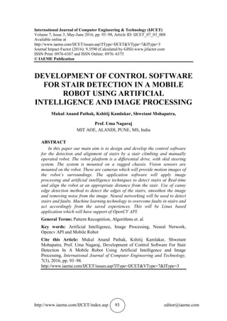 http://www.iaeme.com/IJCET/index.asp 93 editor@iaeme.com
International Journal of Computer Engineering & Technology (IJCET)
Volume 7, Issue 3, May-June 2016, pp. 93–98, Article ID: IJCET_07_03_008
Available online at
http://www.iaeme.com/IJCET/issues.asp?JType=IJCET&VType=7&IType=3
Journal Impact Factor (2016): 9.3590 (Calculated by GISI) www.jifactor.com
ISSN Print: 0976-6367 and ISSN Online: 0976–6375
© IAEME Publication
DEVELOPMENT OF CONTROL SOFTWARE
FOR STAIR DETECTION IN A MOBILE
ROBOT USING ARTIFICIAL
INTELLIGENCE AND IMAGE PROCESSING
Mukul Anand Pathak, Kshitij Kamlakar, Shwetant Mohapatra,
Prof. Uma Nagaraj
MIT AOE, ALANDI, PUNE, MS, India
ABSTRACT
In this paper our main aim is to design and develop the control software
for the detection and alignment of stairs by a stair climbing and manually
operated robot. The robot platform is a differential drive, with skid steering
system. The system is mounted on a rugged chassis. Vision sensors are
mounted on the robot. These are cameras which will provide motion images of
the robot’s surroundings. The application software will apply image
processing and artificial intelligence techniques to detect stairs at Real-time
and align the robot at an appropriate distance from the stair. Use of canny
edge detection method to detect the edges of the stairs, smoothen the image
and removing noise from the image. Neural networking will be used to detect
stairs and faults. Machine learning technology to overcome faults in stairs and
act accordingly from the saved experiences. This will be Linux based
application which will have support of OpenCV API.
General Terms: Pattern Recognition, Algorithms et. al.
Key words: Artificial Intelligence, Image Processing, Neural Network,
Opencv API and Mobile Robot
Cite this Article: Mukul Anand Pathak, Kshitij Kamlakar, Shwetant
Mohapatra, Prof. Uma Nagaraj, Development of Control Software For Stair
Detection In A Mobile Robot Using Artificial Intelligence and Image
Processing, International Journal of Computer Engineering and Technology,
7(3), 2016, pp. 93–98.
http://www.iaeme.com/IJCET/issues.asp?JType=IJCET&VType=7&IType=3
 