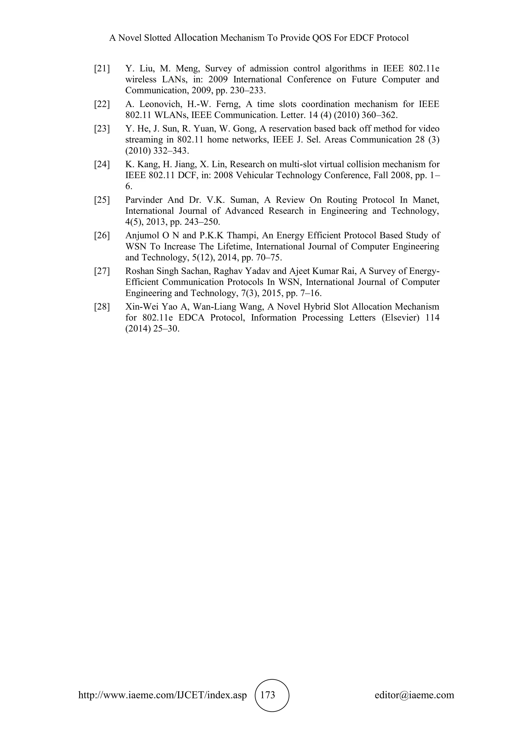 A Novel Slotted Allocation Mechanism To Provide QOS For EDCF Protocol
http://www.iaeme.com/IJCET/index.asp 173 editor@iaeme.com
[21] Y. Liu, M. Meng, Survey of admission control algorithms in IEEE 802.11e
wireless LANs, in: 2009 International Conference on Future Computer and
Communication, 2009, pp. 230–233.
[22] A. Leonovich, H.-W. Ferng, A time slots coordination mechanism for IEEE
802.11 WLANs, IEEE Communication. Letter. 14 (4) (2010) 360–362.
[23] Y. He, J. Sun, R. Yuan, W. Gong, A reservation based back off method for video
streaming in 802.11 home networks, IEEE J. Sel. Areas Communication 28 (3)
(2010) 332–343.
[24] K. Kang, H. Jiang, X. Lin, Research on multi-slot virtual collision mechanism for
IEEE 802.11 DCF, in: 2008 Vehicular Technology Conference, Fall 2008, pp. 1–
6.
[25] Parvinder And Dr. V.K. Suman, A Review On Routing Protocol In Manet,
International Journal of Advanced Research in Engineering and Technology,
4(5), 2013, pp. 243–250.
[26] Anjumol O N and P.K.K Thampi, An Energy Efficient Protocol Based Study of
WSN To Increase The Lifetime, International Journal of Computer Engineering
and Technology, 5(12), 2014, pp. 70–75.
[27] Roshan Singh Sachan, Raghav Yadav and Ajeet Kumar Rai, A Survey of Energy-
Efficient Communication Protocols In WSN, International Journal of Computer
Engineering and Technology, 7(3), 2015, pp. 7–16.
[28] Xin-Wei Yao A, Wan-Liang Wang, A Novel Hybrid Slot Allocation Mechanism
for 802.11e EDCA Protocol, Information Processing Letters (Elsevier) 114
(2014) 25–30.
 
