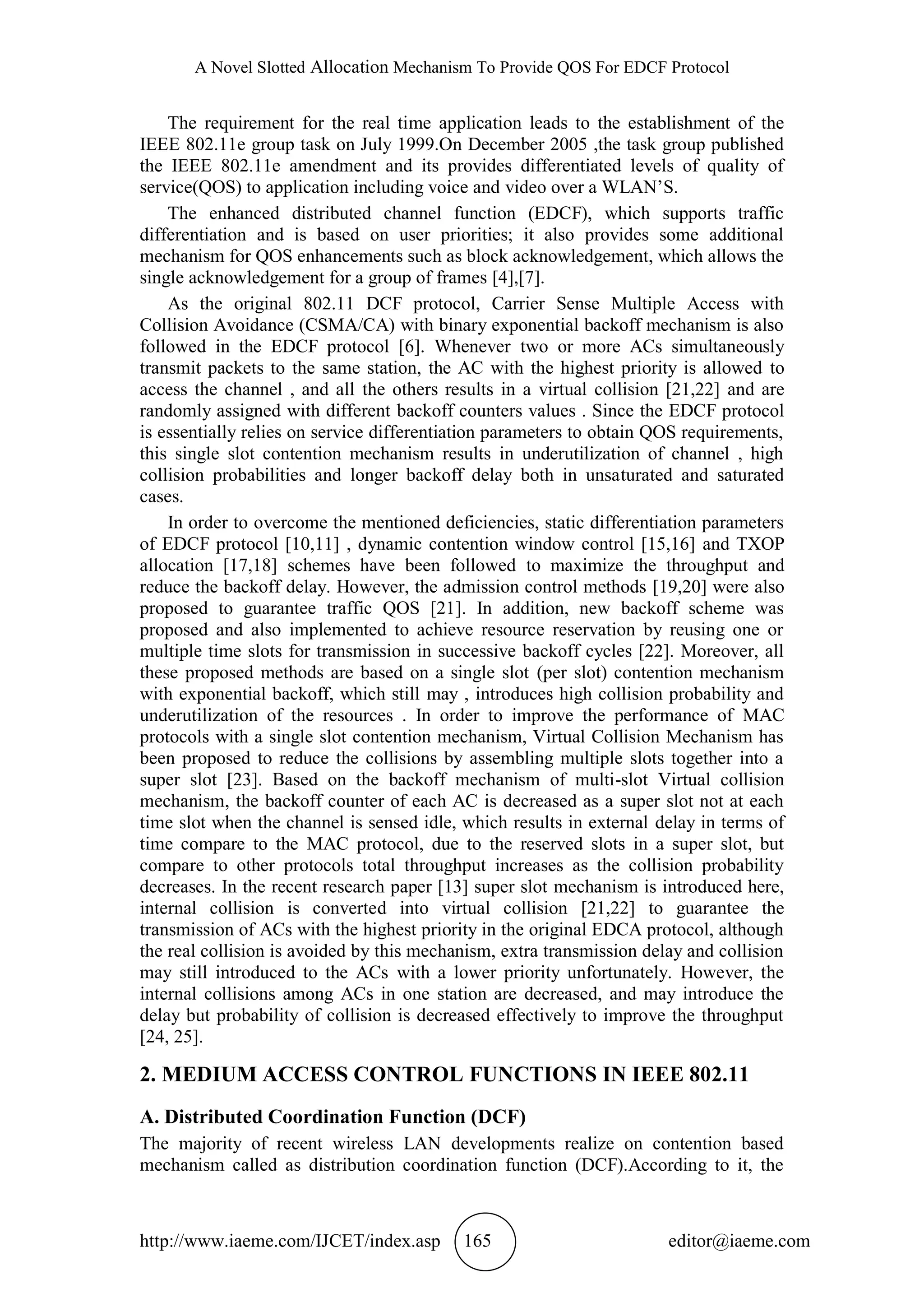A Novel Slotted Allocation Mechanism To Provide QOS For EDCF Protocol
http://www.iaeme.com/IJCET/index.asp 165 editor@iaeme.com
The requirement for the real time application leads to the establishment of the
IEEE 802.11e group task on July 1999.On December 2005 ,the task group published
the IEEE 802.11e amendment and its provides differentiated levels of quality of
service(QOS) to application including voice and video over a WLAN’S.
The enhanced distributed channel function (EDCF), which supports traffic
differentiation and is based on user priorities; it also provides some additional
mechanism for QOS enhancements such as block acknowledgement, which allows the
single acknowledgement for a group of frames [4],[7].
As the original 802.11 DCF protocol, Carrier Sense Multiple Access with
Collision Avoidance (CSMA/CA) with binary exponential backoff mechanism is also
followed in the EDCF protocol [6]. Whenever two or more ACs simultaneously
transmit packets to the same station, the AC with the highest priority is allowed to
access the channel , and all the others results in a virtual collision [21,22] and are
randomly assigned with different backoff counters values . Since the EDCF protocol
is essentially relies on service differentiation parameters to obtain QOS requirements,
this single slot contention mechanism results in underutilization of channel , high
collision probabilities and longer backoff delay both in unsaturated and saturated
cases.
In order to overcome the mentioned deficiencies, static differentiation parameters
of EDCF protocol [10,11] , dynamic contention window control [15,16] and TXOP
allocation [17,18] schemes have been followed to maximize the throughput and
reduce the backoff delay. However, the admission control methods [19,20] were also
proposed to guarantee traffic QOS [21]. In addition, new backoff scheme was
proposed and also implemented to achieve resource reservation by reusing one or
multiple time slots for transmission in successive backoff cycles [22]. Moreover, all
these proposed methods are based on a single slot (per slot) contention mechanism
with exponential backoff, which still may , introduces high collision probability and
underutilization of the resources . In order to improve the performance of MAC
protocols with a single slot contention mechanism, Virtual Collision Mechanism has
been proposed to reduce the collisions by assembling multiple slots together into a
super slot [23]. Based on the backoff mechanism of multi-slot Virtual collision
mechanism, the backoff counter of each AC is decreased as a super slot not at each
time slot when the channel is sensed idle, which results in external delay in terms of
time compare to the MAC protocol, due to the reserved slots in a super slot, but
compare to other protocols total throughput increases as the collision probability
decreases. In the recent research paper [13] super slot mechanism is introduced here,
internal collision is converted into virtual collision [21,22] to guarantee the
transmission of ACs with the highest priority in the original EDCA protocol, although
the real collision is avoided by this mechanism, extra transmission delay and collision
may still introduced to the ACs with a lower priority unfortunately. However, the
internal collisions among ACs in one station are decreased, and may introduce the
delay but probability of collision is decreased effectively to improve the throughput
[24, 25].
2. MEDIUM ACCESS CONTROL FUNCTIONS IN IEEE 802.11
A. Distributed Coordination Function (DCF)
The majority of recent wireless LAN developments realize on contention based
mechanism called as distribution coordination function (DCF).According to it, the
 