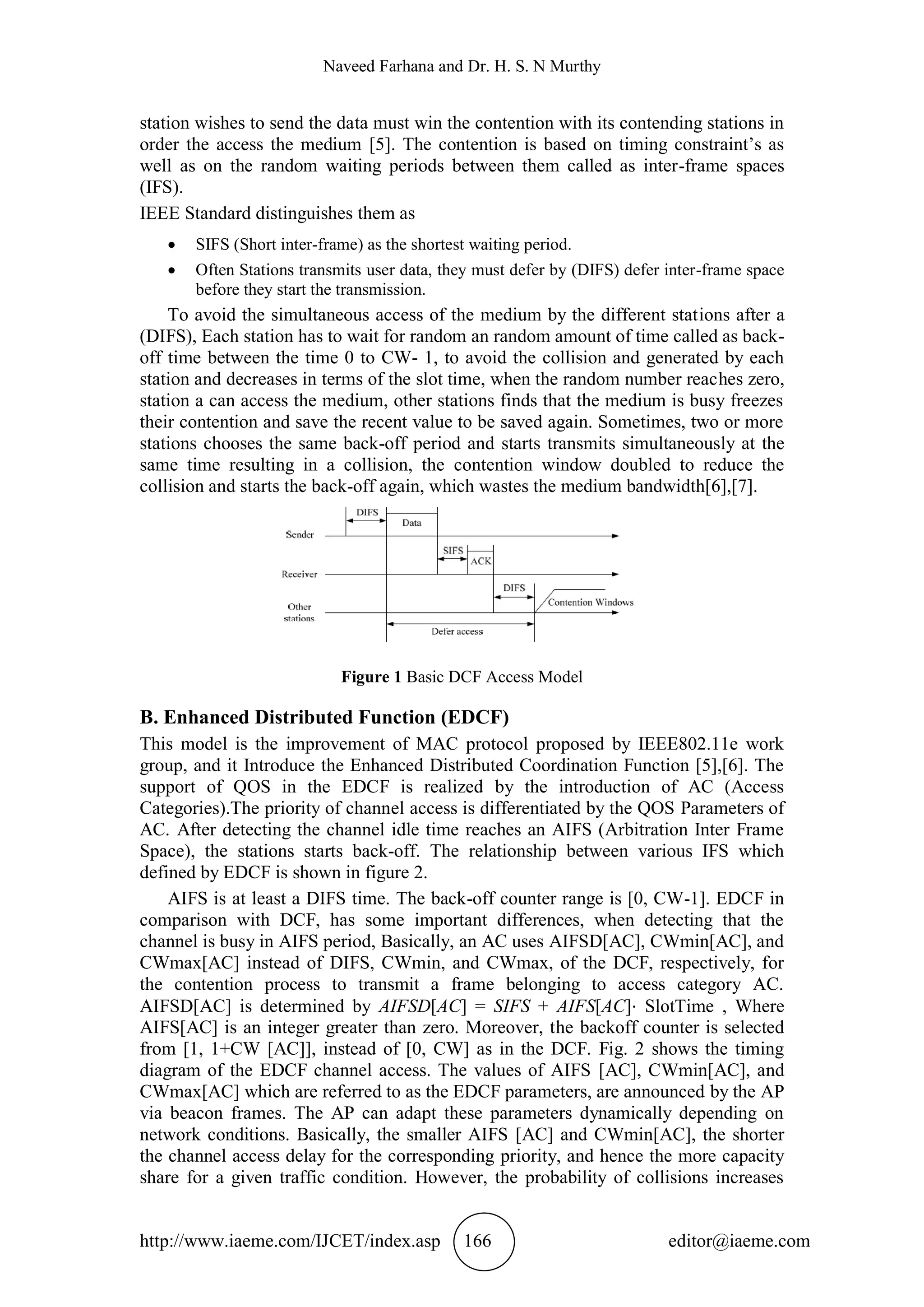 Naveed Farhana and Dr. H. S. N Murthy
http://www.iaeme.com/IJCET/index.asp 166 editor@iaeme.com
station wishes to send the data must win the contention with its contending stations in
order the access the medium [5]. The contention is based on timing constraint’s as
well as on the random waiting periods between them called as inter-frame spaces
(IFS).
IEEE Standard distinguishes them as
 SIFS (Short inter-frame) as the shortest waiting period.
 Often Stations transmits user data, they must defer by (DIFS) defer inter-frame space
before they start the transmission.
To avoid the simultaneous access of the medium by the different stations after a
(DIFS), Each station has to wait for random an random amount of time called as back-
off time between the time 0 to CW- 1, to avoid the collision and generated by each
station and decreases in terms of the slot time, when the random number reaches zero,
station a can access the medium, other stations finds that the medium is busy freezes
their contention and save the recent value to be saved again. Sometimes, two or more
stations chooses the same back-off period and starts transmits simultaneously at the
same time resulting in a collision, the contention window doubled to reduce the
collision and starts the back-off again, which wastes the medium bandwidth[6],[7].
Figure 1 Basic DCF Access Model
B. Enhanced Distributed Function (EDCF)
This model is the improvement of MAC protocol proposed by IEEE802.11e work
group, and it Introduce the Enhanced Distributed Coordination Function [5],[6]. The
support of QOS in the EDCF is realized by the introduction of AC (Access
Categories).The priority of channel access is differentiated by the QOS Parameters of
AC. After detecting the channel idle time reaches an AIFS (Arbitration Inter Frame
Space), the stations starts back-off. The relationship between various IFS which
defined by EDCF is shown in figure 2.
AIFS is at least a DIFS time. The back-off counter range is [0, CW-1]. EDCF in
comparison with DCF, has some important differences, when detecting that the
channel is busy in AIFS period, Basically, an AC uses AIFSD[AC], CWmin[AC], and
CWmax[AC] instead of DIFS, CWmin, and CWmax, of the DCF, respectively, for
the contention process to transmit a frame belonging to access category AC.
AIFSD[AC] is determined by AIFSD[AC] = SIFS + AIFS[AC]⋅ SlotTime , Where
AIFS[AC] is an integer greater than zero. Moreover, the backoff counter is selected
from [1, 1+CW [AC]], instead of [0, CW] as in the DCF. Fig. 2 shows the timing
diagram of the EDCF channel access. The values of AIFS [AC], CWmin[AC], and
CWmax[AC] which are referred to as the EDCF parameters, are announced by the AP
via beacon frames. The AP can adapt these parameters dynamically depending on
network conditions. Basically, the smaller AIFS [AC] and CWmin[AC], the shorter
the channel access delay for the corresponding priority, and hence the more capacity
share for a given traffic condition. However, the probability of collisions increases
 