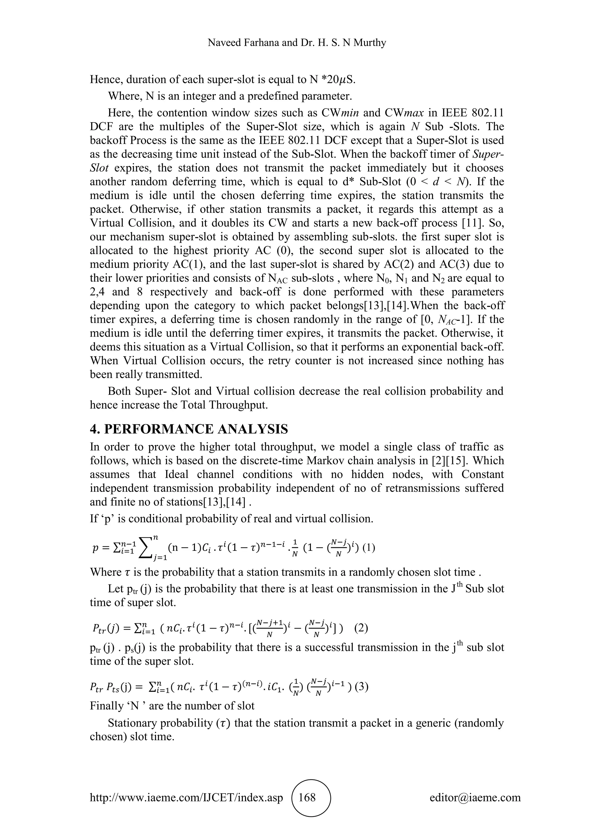 Naveed Farhana and Dr. H. S. N Murthy
http://www.iaeme.com/IJCET/index.asp 168 editor@iaeme.com
Hence, duration of each super-slot is equal to N *20 S.
Where, N is an integer and a predefined parameter.
Here, the contention window sizes such as CWmin and CWmax in IEEE 802.11
DCF are the multiples of the Super-Slot size, which is again N Sub -Slots. The
backoff Process is the same as the IEEE 802.11 DCF except that a Super-Slot is used
as the decreasing time unit instead of the Sub-Slot. When the backoff timer of Super-
Slot expires, the station does not transmit the packet immediately but it chooses
another random deferring time, which is equal to d* Sub-Slot (0 < d < N). If the
medium is idle until the chosen deferring time expires, the station transmits the
packet. Otherwise, if other station transmits a packet, it regards this attempt as a
Virtual Collision, and it doubles its CW and starts a new back-off process [11]. So,
our mechanism super-slot is obtained by assembling sub-slots. the first super slot is
allocated to the highest priority AC (0), the second super slot is allocated to the
medium priority AC(1), and the last super-slot is shared by AC(2) and AC(3) due to
their lower priorities and consists of NAC sub-slots , where N0, N1 and N2 are equal to
2,4 and 8 respectively and back-off is done performed with these parameters
depending upon the category to which packet belongs[13],[14].When the back-off
timer expires, a deferring time is chosen randomly in the range of [0, NAC-1]. If the
medium is idle until the deferring timer expires, it transmits the packet. Otherwise, it
deems this situation as a Virtual Collision, so that it performs an exponential back-off.
When Virtual Collision occurs, the retry counter is not increased since nothing has
been really transmitted.
Both Super- Slot and Virtual collision decrease the real collision probability and
hence increase the Total Throughput.
4. PERFORMANCE ANALYSIS
In order to prove the higher total throughput, we model a single class of traffic as
follows, which is based on the discrete-time Markov chain analysis in [2][15]. Which
assumes that Ideal channel conditions with no hidden nodes, with Constant
independent transmission probability independent of no of retransmissions suffered
and finite no of stations[13],[14] .
If ‘p’ is conditional probability of real and virtual collision.
(1)
Where is the probability that a station transmits in a randomly chosen slot time .
Let ptr (j) is the probability that there is at least one transmission in the Jth
Sub slot
time of super slot.
(2)
ptr (j) . ps(j) is the probability that there is a successful transmission in the jth
sub slot
time of the super slot.
(3)
Finally ‘N ’ are the number of slot
Stationary probability ( that the station transmit a packet in a generic (randomly
chosen) slot time.
 