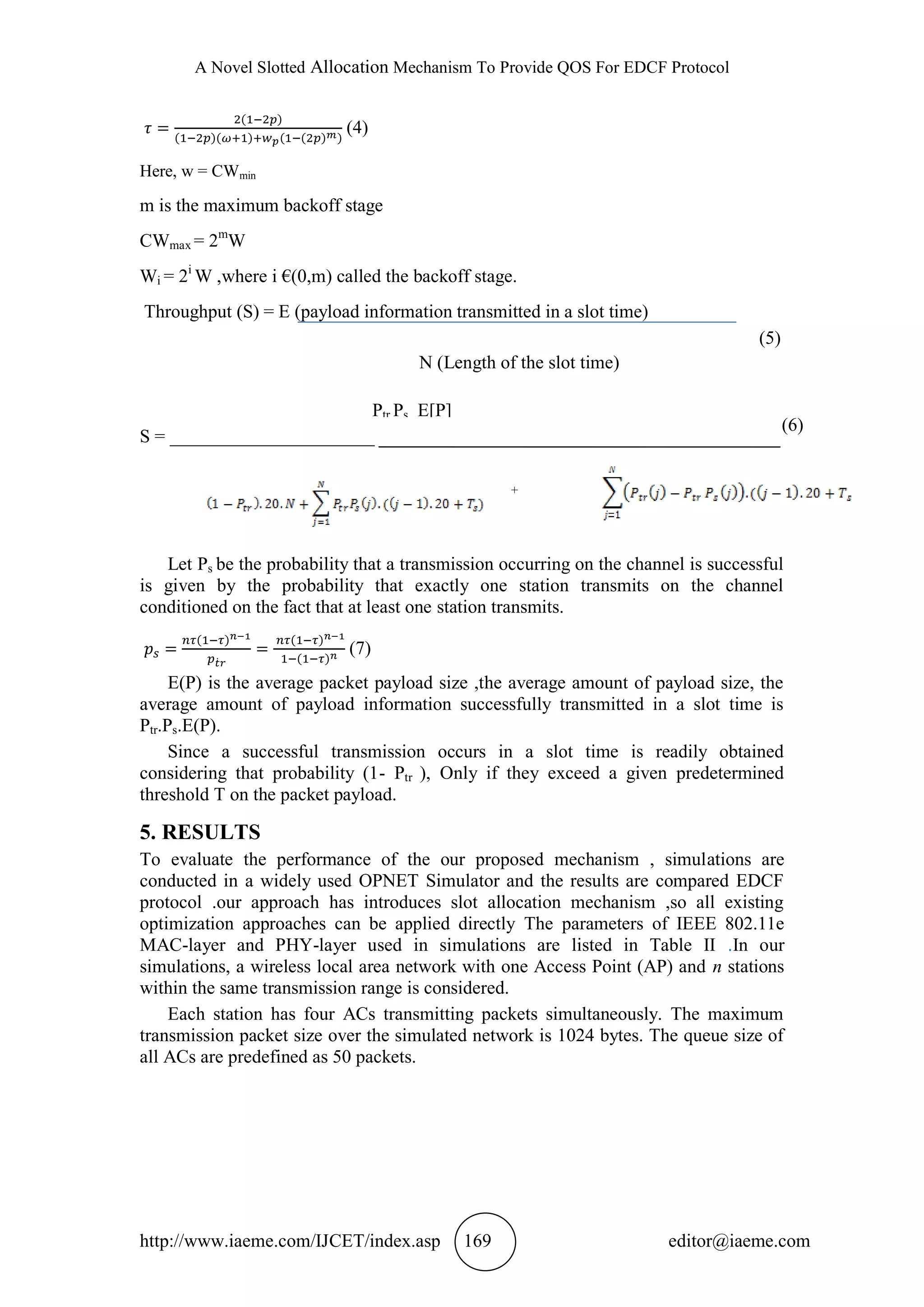 A Novel Slotted Allocation Mechanism To Provide QOS For EDCF Protocol
http://www.iaeme.com/IJCET/index.asp 169 editor@iaeme.com
(4)
Here, w = CWmin
m is the maximum backoff stage
CWmax = 2m
W
Wi = 2i
W ,where i €(0,m) called the backoff stage.
Throughput (S) = E (payload information transmitted in a slot time)
(5)
N (Length of the slot time)
S = ______________________
+
Let Ps be the probability that a transmission occurring on the channel is successful
is given by the probability that exactly one station transmits on the channel
conditioned on the fact that at least one station transmits.
(7)
E(P) is the average packet payload size ,the average amount of payload size, the
average amount of payload information successfully transmitted in a slot time is
Ptr.Ps.E(P).
Since a successful transmission occurs in a slot time is readily obtained
considering that probability (1- Ptr ), Only if they exceed a given predetermined
threshold T on the packet payload.
5. RESULTS
To evaluate the performance of the our proposed mechanism , simulations are
conducted in a widely used OPNET Simulator and the results are compared EDCF
protocol .our approach has introduces slot allocation mechanism ,so all existing
optimization approaches can be applied directly The parameters of IEEE 802.11e
MAC-layer and PHY-layer used in simulations are listed in Table II .In our
simulations, a wireless local area network with one Access Point (AP) and n stations
within the same transmission range is considered.
Each station has four ACs transmitting packets simultaneously. The maximum
transmission packet size over the simulated network is 1024 bytes. The queue size of
all ACs are predefined as 50 packets.
Ptr Ps . E[P]
(6)
 