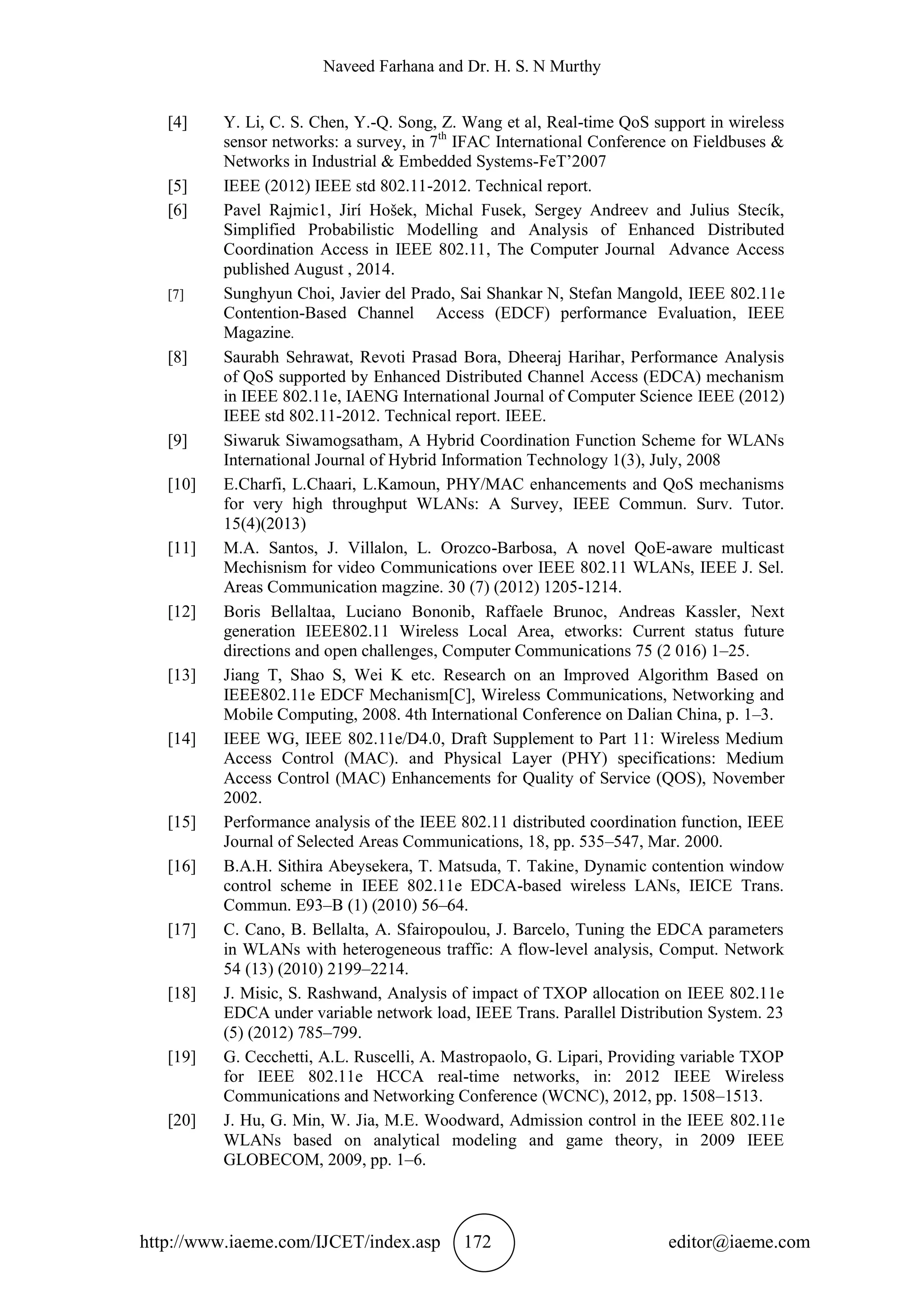Naveed Farhana and Dr. H. S. N Murthy
http://www.iaeme.com/IJCET/index.asp 172 editor@iaeme.com
[4] Y. Li, C. S. Chen, Y.-Q. Song, Z. Wang et al, Real-time QoS support in wireless
sensor networks: a survey, in 7th
IFAC International Conference on Fieldbuses &
Networks in Industrial & Embedded Systems-FeT’2007
[5] IEEE (2012) IEEE std 802.11-2012. Technical report.
[6] Pavel Rajmic1, Jirí Hošek, Michal Fusek, Sergey Andreev and Julius Stecík,
Simplified Probabilistic Modelling and Analysis of Enhanced Distributed
Coordination Access in IEEE 802.11, The Computer Journal Advance Access
published August , 2014.
[7] Sunghyun Choi, Javier del Prado, Sai Shankar N, Stefan Mangold, IEEE 802.11e
Contention-Based Channel Access (EDCF) performance Evaluation, IEEE
Magazine.
[8] Saurabh Sehrawat, Revoti Prasad Bora, Dheeraj Harihar, Performance Analysis
of QoS supported by Enhanced Distributed Channel Access (EDCA) mechanism
in IEEE 802.11e, IAENG International Journal of Computer Science IEEE (2012)
IEEE std 802.11-2012. Technical report. IEEE.
[9] Siwaruk Siwamogsatham, A Hybrid Coordination Function Scheme for WLANs
International Journal of Hybrid Information Technology 1(3), July, 2008
[10] E.Charfi, L.Chaari, L.Kamoun, PHY/MAC enhancements and QoS mechanisms
for very high throughput WLANs: A Survey, IEEE Commun. Surv. Tutor.
15(4)(2013)
[11] M.A. Santos, J. Villalon, L. Orozco-Barbosa, A novel QoE-aware multicast
Mechisnism for video Communications over IEEE 802.11 WLANs, IEEE J. Sel.
Areas Communication magzine. 30 (7) (2012) 1205-1214.
[12] Boris Bellaltaa, Luciano Bononib, Raffaele Brunoc, Andreas Kassler, Next
generation IEEE802.11 Wireless Local Area, etworks: Current status future
directions and open challenges, Computer Communications 75 (2 016) 1–25.
[13] Jiang T, Shao S, Wei K etc. Research on an Improved Algorithm Based on
IEEE802.11e EDCF Mechanism[C], Wireless Communications, Networking and
Mobile Computing, 2008. 4th International Conference on Dalian China, p. 1–3.
[14] IEEE WG, IEEE 802.11e/D4.0, Draft Supplement to Part 11: Wireless Medium
Access Control (MAC). and Physical Layer (PHY) specifications: Medium
Access Control (MAC) Enhancements for Quality of Service (QOS), November
2002.
[15] Performance analysis of the IEEE 802.11 distributed coordination function, IEEE
Journal of Selected Areas Communications, 18, pp. 535–547, Mar. 2000.
[16] B.A.H. Sithira Abeysekera, T. Matsuda, T. Takine, Dynamic contention window
control scheme in IEEE 802.11e EDCA-based wireless LANs, IEICE Trans.
Commun. E93–B (1) (2010) 56–64.
[17] C. Cano, B. Bellalta, A. Sfairopoulou, J. Barcelo, Tuning the EDCA parameters
in WLANs with heterogeneous traffic: A flow-level analysis, Comput. Network
54 (13) (2010) 2199–2214.
[18] J. Misic, S. Rashwand, Analysis of impact of TXOP allocation on IEEE 802.11e
EDCA under variable network load, IEEE Trans. Parallel Distribution System. 23
(5) (2012) 785–799.
[19] G. Cecchetti, A.L. Ruscelli, A. Mastropaolo, G. Lipari, Providing variable TXOP
for IEEE 802.11e HCCA real-time networks, in: 2012 IEEE Wireless
Communications and Networking Conference (WCNC), 2012, pp. 1508–1513.
[20] J. Hu, G. Min, W. Jia, M.E. Woodward, Admission control in the IEEE 802.11e
WLANs based on analytical modeling and game theory, in 2009 IEEE
GLOBECOM, 2009, pp. 1–6.
 