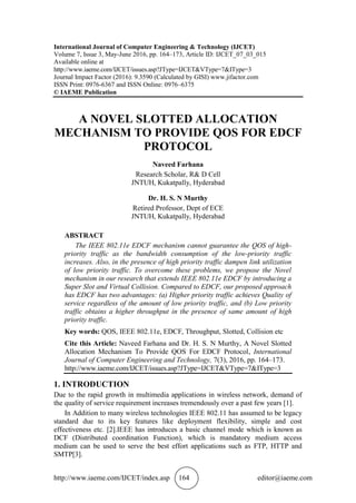 http://www.iaeme.com/IJCET/index.asp 164 editor@iaeme.com
International Journal of Computer Engineering & Technology (IJCET)
Volume 7, Issue 3, May-June 2016, pp. 164–173, Article ID: IJCET_07_03_015
Available online at
http://www.iaeme.com/IJCET/issues.asp?JType=IJCET&VType=7&IType=3
Journal Impact Factor (2016): 9.3590 (Calculated by GISI) www.jifactor.com
ISSN Print: 0976-6367 and ISSN Online: 0976–6375
© IAEME Publication
A NOVEL SLOTTED ALLOCATION
MECHANISM TO PROVIDE QOS FOR EDCF
PROTOCOL
Naveed Farhana
Research Scholar, R& D Cell
JNTUH, Kukatpally, Hyderabad
Dr. H. S. N Murthy
Retired Professor, Dept of ECE
JNTUH, Kukatpally, Hyderabad
ABSTRACT
The IEEE 802.11e EDCF mechanism cannot guarantee the QOS of high-
priority traffic as the bandwidth consumption of the low-priority traffic
increases. Also, in the presence of high priority traffic dampen link utilization
of low priority traffic. To overcome these problems, we propose the Novel
mechanism in our research that extends IEEE 802.11e EDCF by introducing a
Super Slot and Virtual Collision. Compared to EDCF, our proposed approach
has EDCF has two advantages: (a) Higher priority traffic achieves Quality of
service regardless of the amount of low priority traffic, and (b) Low priority
traffic obtains a higher throughput in the presence of same amount of high
priority traffic.
Key words: QOS, IEEE 802.11e, EDCF, Throughput, Slotted, Collision etc
Cite this Article: Naveed Farhana and Dr. H. S. N Murthy, A Novel Slotted
Allocation Mechanism To Provide QOS For EDCF Protocol, International
Journal of Computer Engineering and Technology, 7(3), 2016, pp. 164–173.
http://www.iaeme.com/IJCET/issues.asp?JType=IJCET&VType=7&IType=3
1. INTRODUCTION
Due to the rapid growth in multimedia applications in wireless network, demand of
the quality of service requirement increases tremendously over a past few years [1].
In Addition to many wireless technologies IEEE 802.11 has assumed to be legacy
standard due to its key features like deployment flexibility, simple and cost
effectiveness etc. [2].IEEE has introduces a basic channel mode which is known as
DCF (Distributed coordination Function), which is mandatory medium access
medium can be used to serve the best effort applications such as FTP, HTTP and
SMTP[3].
 
