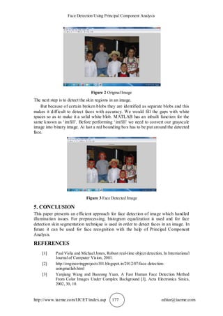 Face Detection Using Principal Component Analysis
http://www.iaeme.com/IJCET/index.asp 177 editor@iaeme.com
Figure 2 Original Image
The next step is to detect the skin regions in an image.
But because of certain broken blobs they are identified as separate blobs and this
makes it difficult to detect faces with accuracy. We would fill the gaps with white
spaces so as to make it a solid white blob. MATLAB has an inbuilt function for the
same known as ‘imfill’. Before performing ‘imfill’ we need to convert our grayscale
image into binary image. At last a red bounding box has to be put around the detected
face.
Figure 3 Face Detected Image
5. CONCLUSION
This paper presents an efficient approach for face detection of image which handled
illumination issues. For preprocessing, histogram equalization is used and for face
detection skin segmentation technique is used in order to detect faces in an image. In
future it can be used for face recognition with the help of Principal Component
Analysis.
REFERENCES
[1] Paul Viola and Michael Jones, Robust real-time object detection, In International
Journal of Computer Vision, 2001.
[2] http://engineeringprojects101.blogspot.in/2012/07/face-detection-
usingmatlab.html
[3] Yanjiang Wang and Baozong Yuan, A Fast Human Face Detection Method
From Color Images Under Complex Background [J], Acta Electronica Sinica,
2002, 30, 10.
 