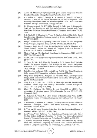 Parteek Kumar and Praveen Sehgal
http://www.iaeme.com/IJCET/index.asp 178 editor@iaeme.com
[4] Aamer S.S. Mohamed, Ying Weng, Stan S Ipson, Jianmin Jiang, Face Detection
Based on Skin Color in Image by Neural Networks, IEEE, 2007
[5] P. J. Phillips, P. J. Flynn, T. Scruggs, K. W. Bowyer, J. Chang, K. Hoffman, J.
Marques, J. Min and W. Worek, Overview of the Face Recognition Grand
Challenge, in Computer vision and pattern recognition, 2005. CVPR 2005. IEEE
Computer Society Conference on, 2005, pp. 947–954.
[6] D. Srinivasulu Asadi, Ch. DV Subba Rao and V. Saik-rishna A Comparative
Study of Face Recognition with Principal Component Analysis and Cross-
Correlation Technique, International Journal of Computer Applications Vol. 10,
2010.
[7] S.K. Singh, D. S. Chauhan, M. Vatsa, R. Singh, A Robust Skin Color Based
Face Detection Algorithm, Tamkang Journal of Science and Engineering, 6(4),
pp. 227–234 (2003)
[8] Gunjan Dashore and Dr. V.Cyril Raj, An Efficient Method For Face Recognition
Using Principal Component Analysis(PCA), IJATER, 2(2), March 2012
[9] Taranpreet Singh Ruprah, Face Recognition Based on PCA Algorithm with
Neural Network, International Journal of Computer Science & Informatics
(IJCSI), Vol.- II, Issue-1, 2, December 2013
[10] Mattew Turk and Alex Pentland, Eigenfaces for Recognition, SPIE Vol.1192
IRCVV in (i989), pp:23-32
[11] Nazish, 2001. Face recognition using neural networks. Proc. IEEE INMIC 2001,
pp: 277–281.
[12] T. Chen, W. Yin, X.-S. Zhou, D. Comaniciu, T. S. Huang, Total Variation
Models for Variable Lighting Face Recognition and Uneven Background
Correction, IEEE Transactions on Pattern Analysis and Machine Intelligence,
28(9), 2006, pp.1519–1524
[13] Rein-Lien Hsu, Mohamed Abdel-Mottaleb and Anil K. Jain, “Face Detection in
Color Images, IEEE Transactions on Pattern Analysis and Machine
[14] Ming-Hsuan Yang, David J. Kriegman and Na-rendra Ahuja, Detecting Faces in
Images, IEEE Transactions on Pattern Analysis and Machine Intelligence, 24(1),
pp.696–706,January 2002.
[15] Song, J., Chi, Z., and Liu, J. (2006). A robust eye detection method using
combined Binary edge and intensity information. Pattern Recognition,
39(6):1110– 1125. [Song et al.,2006]
[16] Zhao, W., Chellappa, R., Phillips, P., and Rosenfeld, A. (2003). Face
recognition: A Literature survey. ACM, Computing Surveys, 35(4):399–458.
[Zhaoet al., 2003]
[17] E. Bagherian, R. Wirza, N.I. Udzir, Extract of Facial Feature Point, IJCSNS
International Journal of Computer Science and Network Security, 9 (1), January
2009.
[18] V.Vezhnevets, V.Sazonov A. Andreeva, A Survey on Pixel- Based Skin Color
Detection Techniques, Graphics and Media Laboratory, Moscow State
University, Moscow, Russia.
[19] P. Viola and M. Jones. Robust real-time face detection. International Journal of
Computer Vision, 57(2):137–154, May 2004.
[20] Jyoti Verma, Vineet Richariya, Face Detection And Recognition Model Based
On Skin Colour And Edge Information For Frontal Face Images, International
Journal of Computer Engineering and Technology, 3(3), 2012, pp. 384–393.
[21] A.Hemlata and Mahesh Motwani, Single Frontal Face Detection by Finding
Dark Pixel Group and Comparing Xy-Value of Facial Features, International
Journal of Computer Engineering and Technology, 4(3), 2012, pp. 471 - 481.
 