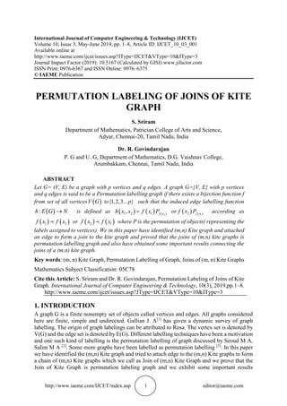 http://www.iaeme.com/IJCET/index.asp 1 editor@iaeme.com
International Journal of Computer Engineering & Technology (IJCET)
Volume 10, Issue 3, May-June 2019, pp. 1–8, Article ID: IJCET_10_03_001
Available online at
http://www.iaeme.com/ijcet/issues.asp?JType=IJCET&VType=10&IType=3
Journal Impact Factor (2019): 10.5167 (Calculated by GISI) www.jifactor.com
ISSN Print: 0976-6367 and ISSN Online: 0976–6375
© IAEME Publication
PERMUTATION LABELING OF JOINS OF KITE
GRAPH
S. Sriram
Department of Mathematics, Patrician College of Arts and Science,
Adyar, Chennai-20, Tamil Nadu, India
Dr. R. Govindarajan
P. G and U. G, Department of Mathematics, D.G. Vaishnav College,
Arumbakkam, Chennai, Tamil Nadu, India
ABSTRACT
Let G= (V, E) be a graph with p vertices and q edges. A graph G={V, E} with p vertices
and q edges is said to be a Permutation labelling graph if there exists a bijection function f
from set of all vertices ( )V G to{1,2,3... }p such that the induced edge labelling function
( ):h E G N→ is defined as ( ) ( ) ( )21 2 1, f x
h x x f x P= or ( ) ( )12 f x
f x P according as
( ) ( )1 2f x f x or ( ) ( )2 1f x f x where P is the permutation of objects( representing the
labels assigned to vertices). We in this paper have identified (m,n) Kite graph and attached
an edge to form a join to the kite graph and proved that the joins of (m,n) kite graphs is
permutation labelling graph and also have obtained some important results connecting the
joins of a (m,n) kite graph.
Key words: (m, n) Kite Graph, Permutation Labelling of Graph, Joins of (m, n) Kite Graphs
Mathematics Subject Classification: 05C78
Cite this Article: S. Sriram and Dr. R. Govindarajan, Permutation Labeling of Joins of Kite
Graph. International Journal of Computer Engineering & Technology, 10(3), 2019,pp.1–8.
http://www.iaeme.com/ijcet/issues.asp?JType=IJCET&VType=10&IType=3
1. INTRODUCTION
A graph G is a finite nonempty set of objects called vertices and edges. All graphs considered
here are finite, simple and undirected. Gallian J. A[1]
has given a dynamic survey of graph
labelling. The origin of graph labelings can be attributed to Rosa. The vertex set is denoted by
V(G) and the edge set is denoted by E(G). Different labelling techniques have been a motivation
and one such kind of labelling is the permutation labelling of graph discussed by Seoud M A,
Salim M A [2]
. Some more graphs have been labelled as permutation labelling [3]
. In this paper
we have identified the (m,n) Kite graph and tried to attach edge to the (m,n) Kite graphs to form
a chain of (m,n) Kite graphs which we call as Join of (m,n) Kite Graph and we prove that the
Join of Kite Graph is permutation labeling graph and we exhibit some important results
 