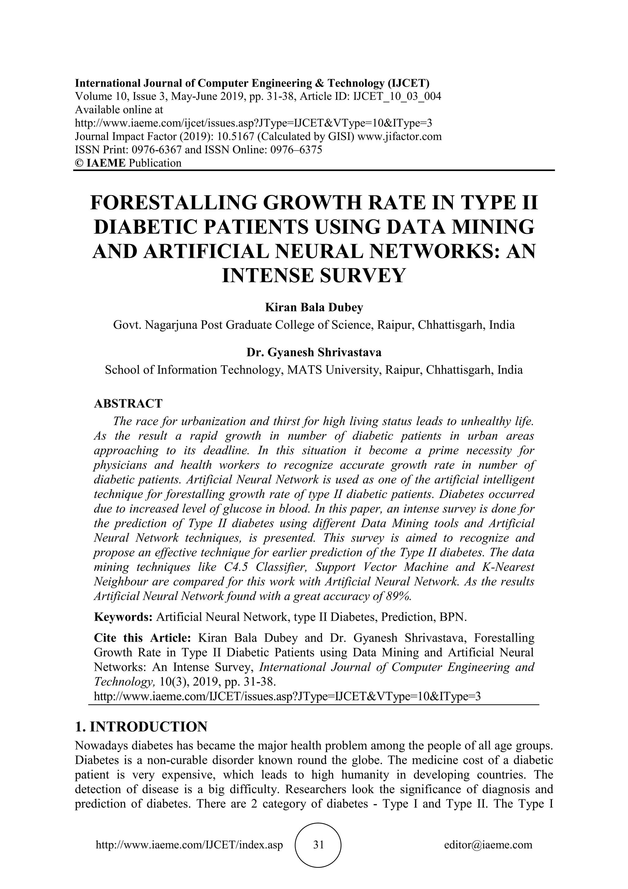http://www.iaeme.com/IJCET/index.asp 31 editor@iaeme.com
International Journal of Computer Engineering & Technology (IJCET)
Volume 10, Issue 3, May-June 2019, pp. 31-38, Article ID: IJCET_10_03_004
Available online at
http://www.iaeme.com/ijcet/issues.asp?JType=IJCET&VType=10&IType=3
Journal Impact Factor (2019): 10.5167 (Calculated by GISI) www.jifactor.com
ISSN Print: 0976-6367 and ISSN Online: 0976–6375
© IAEME Publication
FORESTALLING GROWTH RATE IN TYPE II
DIABETIC PATIENTS USING DATA MINING
AND ARTIFICIAL NEURAL NETWORKS: AN
INTENSE SURVEY
Kiran Bala Dubey
Govt. Nagarjuna Post Graduate College of Science, Raipur, Chhattisgarh, India
Dr. Gyanesh Shrivastava
School of Information Technology, MATS University, Raipur, Chhattisgarh, India
ABSTRACT
The race for urbanization and thirst for high living status leads to unhealthy life.
As the result a rapid growth in number of diabetic patients in urban areas
approaching to its deadline. In this situation it become a prime necessity for
physicians and health workers to recognize accurate growth rate in number of
diabetic patients. Artificial Neural Network is used as one of the artificial intelligent
technique for forestalling growth rate of type II diabetic patients. Diabetes occurred
due to increased level of glucose in blood. In this paper, an intense survey is done for
the prediction of Type II diabetes using different Data Mining tools and Artificial
Neural Network techniques, is presented. This survey is aimed to recognize and
propose an effective technique for earlier prediction of the Type II diabetes. The data
mining techniques like C4.5 Classifier, Support Vector Machine and K-Nearest
Neighbour are compared for this work with Artificial Neural Network. As the results
Artificial Neural Network found with a great accuracy of 89%.
Keywords: Artificial Neural Network, type II Diabetes, Prediction, BPN.
Cite this Article: Kiran Bala Dubey and Dr. Gyanesh Shrivastava, Forestalling
Growth Rate in Type II Diabetic Patients using Data Mining and Artificial Neural
Networks: An Intense Survey, International Journal of Computer Engineering and
Technology, 10(3), 2019, pp. 31-38.
http://www.iaeme.com/IJCET/issues.asp?JType=IJCET&VType=10&IType=3
1. INTRODUCTION
Nowadays diabetes has became the major health problem among the people of all age groups.
Diabetes is a non-curable disorder known round the globe. The medicine cost of a diabetic
patient is very expensive, which leads to high humanity in developing countries. The
detection of disease is a big difficulty. Researchers look the significance of diagnosis and
prediction of diabetes. There are 2 category of diabetes - Type I and Type II. The Type I
 