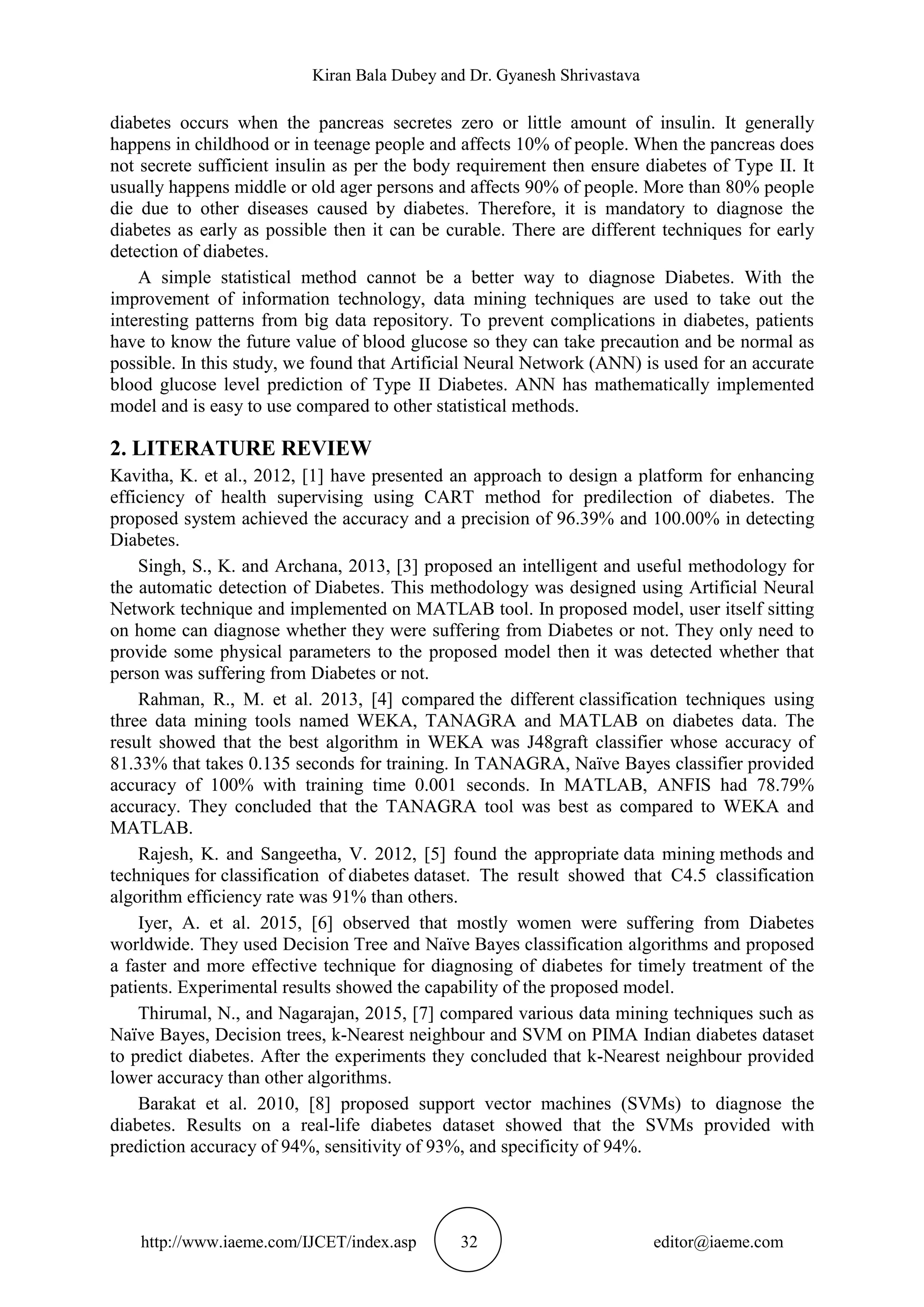 Kiran Bala Dubey and Dr. Gyanesh Shrivastava
http://www.iaeme.com/IJCET/index.asp 32 editor@iaeme.com
diabetes occurs when the pancreas secretes zero or little amount of insulin. It generally
happens in childhood or in teenage people and affects 10% of people. When the pancreas does
not secrete sufficient insulin as per the body requirement then ensure diabetes of Type II. It
usually happens middle or old ager persons and affects 90% of people. More than 80% people
die due to other diseases caused by diabetes. Therefore, it is mandatory to diagnose the
diabetes as early as possible then it can be curable. There are different techniques for early
detection of diabetes.
A simple statistical method cannot be a better way to diagnose Diabetes. With the
improvement of information technology, data mining techniques are used to take out the
interesting patterns from big data repository. To prevent complications in diabetes, patients
have to know the future value of blood glucose so they can take precaution and be normal as
possible. In this study, we found that Artificial Neural Network (ANN) is used for an accurate
blood glucose level prediction of Type II Diabetes. ANN has mathematically implemented
model and is easy to use compared to other statistical methods.
2. LITERATURE REVIEW
Kavitha, K. et al., 2012, [1] have presented an approach to design a platform for enhancing
efficiency of health supervising using CART method for predilection of diabetes. The
proposed system achieved the accuracy and a precision of 96.39% and 100.00% in detecting
Diabetes.
Singh, S., K. and Archana, 2013, [3] proposed an intelligent and useful methodology for
the automatic detection of Diabetes. This methodology was designed using Artificial Neural
Network technique and implemented on MATLAB tool. In proposed model, user itself sitting
on home can diagnose whether they were suffering from Diabetes or not. They only need to
provide some physical parameters to the proposed model then it was detected whether that
person was suffering from Diabetes or not.
Rahman, R., M. et al. 2013, [4] compared the different classification techniques using
three data mining tools named WEKA, TANAGRA and MATLAB on diabetes data. The
result showed that the best algorithm in WEKA was J48graft classifier whose accuracy of
81.33% that takes 0.135 seconds for training. In TANAGRA, Naïve Bayes classifier provided
accuracy of 100% with training time 0.001 seconds. In MATLAB, ANFIS had 78.79%
accuracy. They concluded that the TANAGRA tool was best as compared to WEKA and
MATLAB.
Rajesh, K. and Sangeetha, V. 2012, [5] found the appropriate data mining methods and
techniques for classification of diabetes dataset. The result showed that C4.5 classification
algorithm efficiency rate was 91% than others.
Iyer, A. et al. 2015, [6] observed that mostly women were suffering from Diabetes
worldwide. They used Decision Tree and Naïve Bayes classification algorithms and proposed
a faster and more effective technique for diagnosing of diabetes for timely treatment of the
patients. Experimental results showed the capability of the proposed model.
Thirumal, N., and Nagarajan, 2015, [7] compared various data mining techniques such as
Naïve Bayes, Decision trees, k-Nearest neighbour and SVM on PIMA Indian diabetes dataset
to predict diabetes. After the experiments they concluded that k-Nearest neighbour provided
lower accuracy than other algorithms.
Barakat et al. 2010, [8] proposed support vector machines (SVMs) to diagnose the
diabetes. Results on a real-life diabetes dataset showed that the SVMs provided with
prediction accuracy of 94%, sensitivity of 93%, and specificity of 94%.
 