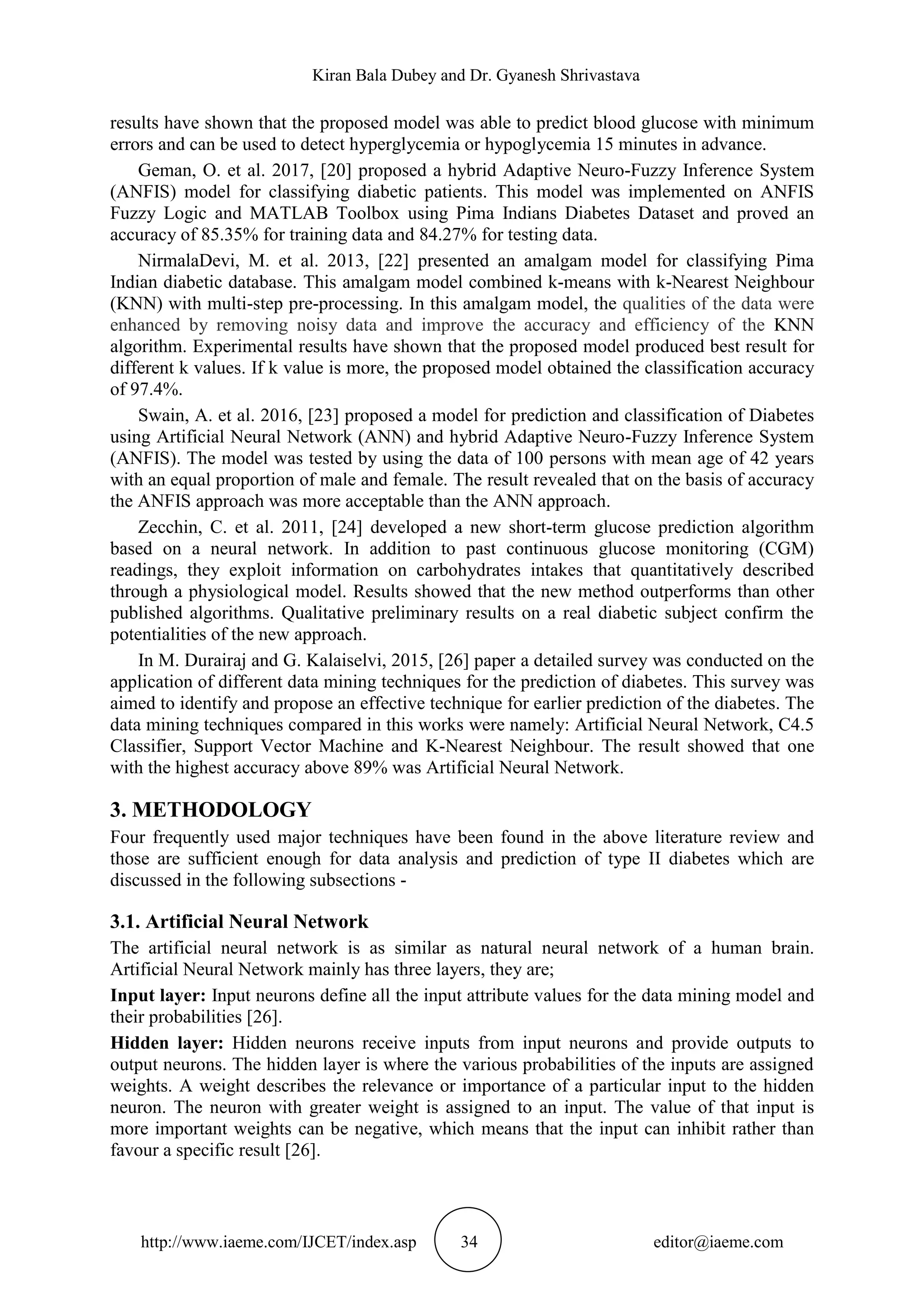 Kiran Bala Dubey and Dr. Gyanesh Shrivastava
http://www.iaeme.com/IJCET/index.asp 34 editor@iaeme.com
results have shown that the proposed model was able to predict blood glucose with minimum
errors and can be used to detect hyperglycemia or hypoglycemia 15 minutes in advance.
Geman, O. et al. 2017, [20] proposed a hybrid Adaptive Neuro-Fuzzy Inference System
(ANFIS) model for classifying diabetic patients. This model was implemented on ANFIS
Fuzzy Logic and MATLAB Toolbox using Pima Indians Diabetes Dataset and proved an
accuracy of 85.35% for training data and 84.27% for testing data.
NirmalaDevi, M. et al. 2013, [22] presented an amalgam model for classifying Pima
Indian diabetic database. This amalgam model combined k-means with k-Nearest Neighbour
(KNN) with multi-step pre-processing. In this amalgam model, the qualities of the data were
enhanced by removing noisy data and improve the accuracy and efficiency of the KNN
algorithm. Experimental results have shown that the proposed model produced best result for
different k values. If k value is more, the proposed model obtained the classification accuracy
of 97.4%.
Swain, A. et al. 2016, [23] proposed a model for prediction and classification of Diabetes
using Artificial Neural Network (ANN) and hybrid Adaptive Neuro-Fuzzy Inference System
(ANFIS). The model was tested by using the data of 100 persons with mean age of 42 years
with an equal proportion of male and female. The result revealed that on the basis of accuracy
the ANFIS approach was more acceptable than the ANN approach.
Zecchin, C. et al. 2011, [24] developed a new short-term glucose prediction algorithm
based on a neural network. In addition to past continuous glucose monitoring (CGM)
readings, they exploit information on carbohydrates intakes that quantitatively described
through a physiological model. Results showed that the new method outperforms than other
published algorithms. Qualitative preliminary results on a real diabetic subject confirm the
potentialities of the new approach.
In M. Durairaj and G. Kalaiselvi, 2015, [26] paper a detailed survey was conducted on the
application of different data mining techniques for the prediction of diabetes. This survey was
aimed to identify and propose an effective technique for earlier prediction of the diabetes. The
data mining techniques compared in this works were namely: Artificial Neural Network, C4.5
Classifier, Support Vector Machine and K-Nearest Neighbour. The result showed that one
with the highest accuracy above 89% was Artificial Neural Network.
3. METHODOLOGY
Four frequently used major techniques have been found in the above literature review and
those are sufficient enough for data analysis and prediction of type II diabetes which are
discussed in the following subsections -
3.1. Artificial Neural Network
The artificial neural network is as similar as natural neural network of a human brain.
Artificial Neural Network mainly has three layers, they are;
Input layer: Input neurons define all the input attribute values for the data mining model and
their probabilities [26].
Hidden layer: Hidden neurons receive inputs from input neurons and provide outputs to
output neurons. The hidden layer is where the various probabilities of the inputs are assigned
weights. A weight describes the relevance or importance of a particular input to the hidden
neuron. The neuron with greater weight is assigned to an input. The value of that input is
more important weights can be negative, which means that the input can inhibit rather than
favour a specific result [26].
 
