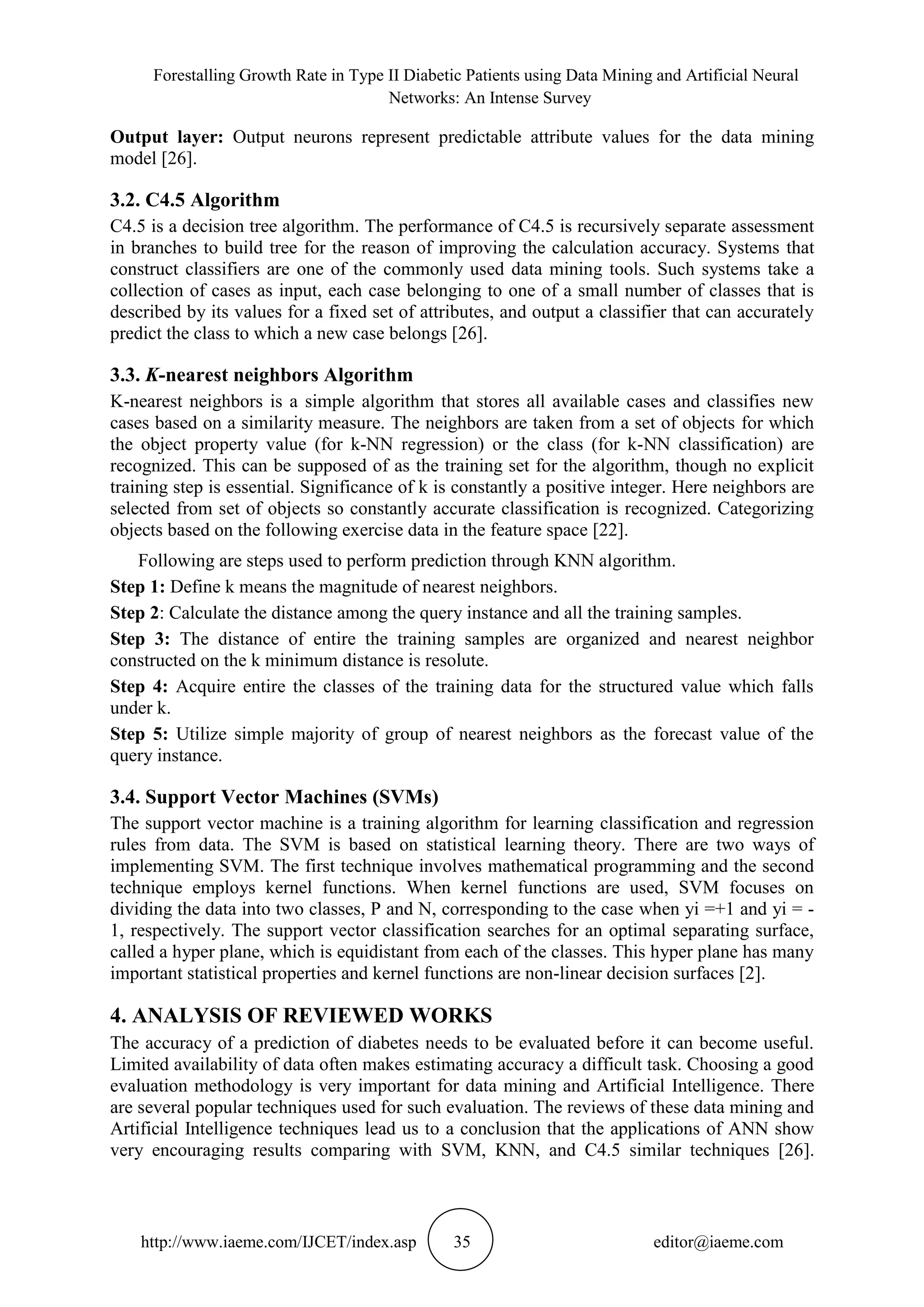 Forestalling Growth Rate in Type II Diabetic Patients using Data Mining and Artificial Neural
Networks: An Intense Survey
http://www.iaeme.com/IJCET/index.asp 35 editor@iaeme.com
Output layer: Output neurons represent predictable attribute values for the data mining
model [26].
3.2. C4.5 Algorithm
C4.5 is a decision tree algorithm. The performance of C4.5 is recursively separate assessment
in branches to build tree for the reason of improving the calculation accuracy. Systems that
construct classifiers are one of the commonly used data mining tools. Such systems take a
collection of cases as input, each case belonging to one of a small number of classes that is
described by its values for a fixed set of attributes, and output a classifier that can accurately
predict the class to which a new case belongs [26].
3.3. K-nearest neighbors Algorithm
K-nearest neighbors is a simple algorithm that stores all available cases and classifies new
cases based on a similarity measure. The neighbors are taken from a set of objects for which
the object property value (for k-NN regression) or the class (for k-NN classification) are
recognized. This can be supposed of as the training set for the algorithm, though no explicit
training step is essential. Significance of k is constantly a positive integer. Here neighbors are
selected from set of objects so constantly accurate classification is recognized. Categorizing
objects based on the following exercise data in the feature space [22].
Following are steps used to perform prediction through KNN algorithm.
Step 1: Define k means the magnitude of nearest neighbors.
Step 2: Calculate the distance among the query instance and all the training samples.
Step 3: The distance of entire the training samples are organized and nearest neighbor
constructed on the k minimum distance is resolute.
Step 4: Acquire entire the classes of the training data for the structured value which falls
under k.
Step 5: Utilize simple majority of group of nearest neighbors as the forecast value of the
query instance.
3.4. Support Vector Machines (SVMs)
The support vector machine is a training algorithm for learning classification and regression
rules from data. The SVM is based on statistical learning theory. There are two ways of
implementing SVM. The first technique involves mathematical programming and the second
technique employs kernel functions. When kernel functions are used, SVM focuses on
dividing the data into two classes, P and N, corresponding to the case when yi =+1 and yi = -
1, respectively. The support vector classification searches for an optimal separating surface,
called a hyper plane, which is equidistant from each of the classes. This hyper plane has many
important statistical properties and kernel functions are non-linear decision surfaces [2].
4. ANALYSIS OF REVIEWED WORKS
The accuracy of a prediction of diabetes needs to be evaluated before it can become useful.
Limited availability of data often makes estimating accuracy a difficult task. Choosing a good
evaluation methodology is very important for data mining and Artificial Intelligence. There
are several popular techniques used for such evaluation. The reviews of these data mining and
Artificial Intelligence techniques lead us to a conclusion that the applications of ANN show
very encouraging results comparing with SVM, KNN, and C4.5 similar techniques [26].
 