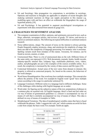Sentiment Analysis Approach in Natural Language Processing for Data Extraction
https://iaeme.com/Home/journal/IJCET 30 editor@iaeme.com
• SA and Sociology: Idea propagation via corporations is anvitalidea in sociology.
Opinions and reactions to thoughts are applicable to adoption of recent thoughts and
studying sentiment reactions on blogs can supply perception to this manner e.g.
modelling agree with and have an effect on withinside the blogosphere the usage of
hyperlink polarity [18].
• SA and Psychology: It has potential to augment psychological investigations or
experiments with data extracted from natural an guage text.
4. CHALLENGES TO SENTIMENT ANALYSIS
• The computer examination of affect, opinions, and sentiments conveyed in text, such as
blogs, editorials, newspaper articles, and reviews of goods, TV shows, and movies is
known as sentiment analysis. The following are typical difficulties in sentiment analysis
research:
• Noise (abbreviations, slang): The amount of noise on the internet is always growing.
People frequently employ acronyms, slang, and emoticons for simplicity of usage, but
these can add to the complexity of language processing. For instance: tour is awesome.
Spelling variants result from mistakes of this nature. Awesome, for instance, can be
found as awesm, asumm, or alum.
• Unstructured Data: There is a lot of unstructured data on the web. Different forms of
the same entity can represent it [21]. Web documents, journals, books, health records,
industry-specific internal files, company logs, multimedia platforms, texts, videos,
audios, and photographs are just a few examples of the sources available online. As a
result, the complexity is increased by the variety of data sources and file types [18].
• Contextual Information: Actual sense of the text varies from domain to domain; this
property is referred as contextual property. So, based on the context, the behaviour of
the word changes.
• Word Sense Disambiguation: One word may have multiple meanings. This concept also
affects the polarity of the word. For example-In English word “good” have multiple
senses according to the usage in a particular sentence[15].
• Language Constructs: Different styles in a language lead to different challenges. Some
of the challenges while dealing with English language are as under:
• Word order: for figuring out the subjective nature of the text, preparations of phrases in
a sentence play an essential role. In English language, there's a hard and fast order set
via way of means of grammatical guidelines i.e. concern is accompanied via way of
means of verb that is similarly accompanied via way of means of object. This idea is
defined via way of means of examples in Table.
• Morphological Variations: The idea of morphological variables states that facts is fused
withinside the phrases. Table 1 suggests the verb „ate‟ which contains an awful lot facts
a side from simply the basis word. For example: Smith ate apple.
 