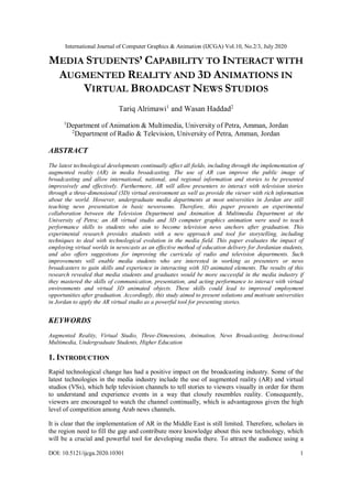 International Journal of Computer Graphics & Animation (IJCGA) Vol.10, No.2/3, July 2020
DOI: 10.5121/ijcga.2020.10301 1
MEDIA STUDENTS’ CAPABILITY TO INTERACT WITH
AUGMENTED REALITY AND 3D ANIMATIONS IN
VIRTUAL BROADCAST NEWS STUDIOS
Tariq Alrimawi1
and Wasan Haddad2
1
Department of Animation & Multimedia, University of Petra, Amman, Jordan
2
Department of Radio & Television, University of Petra, Amman, Jordan
ABSTRACT
The latest technological developments continually affect all fields, including through the implementation of
augmented reality (AR) in media broadcasting. The use of AR can improve the public image of
broadcasting and allow international, national, and regional information and stories to be presented
impressively and effectively. Furthermore, AR will allow presenters to interact with television stories
through a three-dimensional (3D) virtual environment as well as provide the viewer with rich information
about the world. However, undergraduate media departments at most universities in Jordan are still
teaching news presentation in basic newsrooms. Therefore, this paper presents an experimental
collaboration between the Television Department and Animation & Multimedia Department at the
University of Petra; an AR virtual studio and 3D computer graphics animation were used to teach
performance skills to students who aim to become television news anchors after graduation. This
experimental research provides students with a new approach and tool for storytelling, including
techniques to deal with technological evolution in the media field. This paper evaluates the impact of
employing virtual worlds in newscasts as an effective method of education delivery for Jordanian students,
and also offers suggestions for improving the curricula of radio and television departments. Such
improvements will enable media students who are interested in working as presenters or news
broadcasters to gain skills and experience in interacting with 3D animated elements. The results of this
research revealed that media students and graduates would be more successful in the media industry if
they mastered the skills of communication, presentation, and acting performance to interact with virtual
environments and virtual 3D animated objects. These skills could lead to improved employment
opportunities after graduation. Accordingly, this study aimed to present solutions and motivate universities
in Jordan to apply the AR virtual studio as a powerful tool for presenting stories.
KEYWORDS
Augmented Reality, Virtual Studio, Three-Dimensions, Animation, News Broadcasting, Instructional
Multimedia, Undergraduate Students, Higher Education
1. INTRODUCTION
Rapid technological change has had a positive impact on the broadcasting industry. Some of the
latest technologies in the media industry include the use of augmented reality (AR) and virtual
studios (VSs), which help television channels to tell stories to viewers visually in order for them
to understand and experience events in a way that closely resembles reality. Consequently,
viewers are encouraged to watch the channel continually, which is advantageous given the high
level of competition among Arab news channels.
It is clear that the implementation of AR in the Middle East is still limited. Therefore, scholars in
the region need to fill the gap and contribute more knowledge about this new technology, which
will be a crucial and powerful tool for developing media there. To attract the audience using a
 