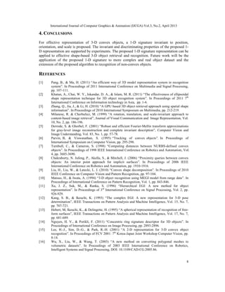 International Journal of Computer Graphics & Animation (IJCGA) Vol.3, No.2, April 2013
8
4. CONCLUSIONS
For effective representation of 3-D convex objects, a 1-D signature invariant to position,
orientation, and scale is proposed. The invariant and discriminating properties of the proposed 1-
D representation are supported by experiments. The proposed 1-D signature representation can be
applied to effective shape-based 3-D object retrieval and recognition. Future work will be the
application of the proposed 1-D signature to more complex and real object dataset and the
extension of the proposed algorithm to recognition of non-convex objects.
REFERENCES
[1] Pang, B., & Ma, H. (2011) “An efficient way of 3D model representation system in recognition
system”. In Proceedings of 2011 International Conference on Multimedia and Signal Processing,
pp. 107-111.
[2] Khatun, A., Chai, W. Y., Iskandar, D. A., & Islam, M. R. (2011) “The effectiveness of ellipsoidal
shape representation technique for 3D object recognition system”. In Proceedings of 2011 7th
International Conference on Information technology in Asia, pp. 1-6.
[3] Zhang, Q., Jia, J., & Li, H. (2010) “A GPU based 3D object retrieval approach using spatial shape
information”. In Proceedings of 2010 International Symposium on Multimedia, pp. 212-219.
[4] Milanese, R. & Cherbuliez, M. (1999) “A rotation, translation, and scale-invariant approach to
content-based image retrieval”, Journal of Visual Communication and Image Representation, Vol.
10, No. 2, pp. 186-196.
[5] Derrode, S. & Ghorbel, F. (2001) “Robust and efficient Fourier-Mellin transform approximations
for gray-level image reconstruction and complete invariant description”, Computer Vision and
Image Understanding, Vol. 83, No. 1, pp. 57-78.
[6] Parvin, B, & Viswanathan, S. (1995) “Tracking of convex objects”. In Proceedings of
International Symposium on Computer Vision, pp. 295-298.
[7] Turnbull, C., & Cameron, S. (1998) “Computing distances between NURBS-defined convex
objects”. In Proceedings of 1998 IEEE International Conference on Robotics and Automation, Vol.
4, pp. 3685-3690.
[8] Chakraborty, N. Jufeng, P., Akella, S., & Mitchell, J. (2006) “Proximity queries between convex
objects: An interior point approach for implicit surfaces”. In Proceedings of 2006 IEEE
International Conference on Robotics and Automation, pp. 1910-1916.
[9] Liu, H., Liu, W., & Latecki, L. J. (2010) “Convex shape decomposition”. In Proceedings of 2010
IEEE Conference on Computer Vision and Pattern Recognition, pp. 97-104.
[10] Matsuo, H., & Iwata, A. (1994) “3-D object recognition using MEGI model from range data”. In
Proceedings of International Conference on Pattern Recognition, Vol. 1, pp. 843-846.
[11] Xu, J. Z., Suk, M., & Ranka, S. (1996) “Hierarchical EGI: A new method for object
representation”. In Proceedings of 3rd
International Conference on Signal Processing, Vol. 2, pp.
926-929.
[12] Kang, S. B., & Ikeuchi, K. (1993) “The complex EGI: A new representation for 3-D pose
determination”, IEEE Transactions on Pattern Analysis and Machine Intelligence, Vol. 15, No. 7,
pp. 707-721.
[13] Hebert, M, Ikeuchi, K., & Delingette, H. (1995) “A spherical representation of recognition of free-
form surfaces”, IEEE Transactions on Pattern Analysis and Machine Intelligence, Vol. 17, No. 7,
pp. 681-689.
[14] Nguyen, H. V., & Porikli, F. (2011) “Concentric ring signature descriptor for 3D objects”. In
Proceedings of International Conference on Image Processing, pp. 2893-2896.
[15] Lee, H.-J., Sim, D.-G., & Park, R.-H. (2001) “A 2-D representation for 3-D convex object
recognition”. In Proceedings of FCV 2001: 7th
Korea-Japan Joint Workshop Computer Vision, pp.
8-14.
[16] Wu, X., Liu, W., & Wang, T. (2003) “A new method on converting polygonal meshes to
volumetric datasets”. In Proceedings of 2003 IEEE International Conference on Robotics,
Intelligent Systems and Signal Processing, DOI: 10.1109/CAD-CG.2005.86.
 