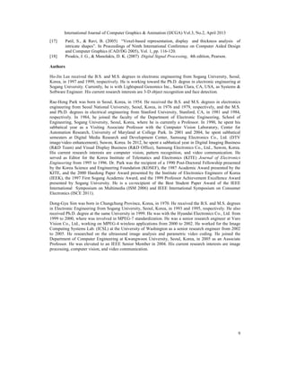 International Journal of Computer Graphics & Animation (IJCGA) Vol.3, No.2, April 2013
9
[17] Patil, S., & Ravi, B. (2005) “Voxel-based representation, display and thickness analysis of
intricate shapes”. In Proceedings of Ninth International Conference on Computer Aided Design
and Computer Graphics (CAD/DG 2005), Vol. 1, pp. 116-120.
[18] Proakis, J. G., & Manolakis, D. K. (2007) Digital Signal Processing, 4th edition, Pearson.
Authors
Ho-Jin Lee received the B.S. and M.S. degrees in electronic engineering from Sogang University, Seoul,
Korea, in 1997 and 1999, respectively. He is working toward the Ph.D. degree in electronic engineering at
Sogang University. Currently, he is with Lightspeed Genomics Inc., Santa Clara, CA, USA, as Systems &
Software Engineer. His current research interests are 3-D object recognition and face detection.
Rae-Hong Park was born in Seoul, Korea, in 1954. He received the B.S. and M.S. degrees in electronics
engineering from Seoul National University, Seoul, Korea, in 1976 and 1979, respectively, and the M.S.
and Ph.D. degrees in electrical engineering from Stanford University, Stanford, CA, in 1981 and 1984,
respectively. In 1984, he joined the faculty of the Department of Electronic Engineering, School of
Engineering, Sogang University, Seoul, Korea, where he is currently a Professor. In 1990, he spent his
sabbatical year as a Visiting Associate Professor with the Computer Vision Laboratory, Center for
Automation Research, University of Maryland at College Park. In 2001 and 2004, he spent sabbatical
semesters at Digital Media Research and Development Center, Samsung Electronics Co., Ltd. (DTV
image/video enhancement), Suwon, Korea. In 2012, he spent a sabbatical year in Digital Imaging Business
(R&D Team) and Visual Display Business (R&D Office), Samsung Electronics Co., Ltd., Suwon, Korea.
His current research interests are computer vision, pattern recognition, and video communication. He
served as Editor for the Korea Institute of Telematics and Electronics (KITE) Journal of Electronics
Engineering from 1995 to 1996. Dr. Park was the recipient of a 1990 Post-Doctoral Fellowship presented
by the Korea Science and Engineering Foundation (KOSEF), the 1987 Academic Award presented by the
KITE, and the 2000 Haedong Paper Award presented by the Institute of Electronics Engineers of Korea
(IEEK), the 1997 First Sogang Academic Award, and the 1999 Professor Achievement Excellence Award
presented by Sogang University. He is a co-recipient of the Best Student Paper Award of the IEEE
International Symposium on Multimedia (ISM 2006) and IEEE International Symposium on Consumer
Electronics (ISCE 2011).
Dong-Gyu Sim was born in Chungchung Province, Korea, in 1970. He received the B.S. and M.S. degrees
in Electronic Engineering from Sogang University, Seoul, Korea, in 1993 and 1995, respectively. He also
received Ph.D. degree at the same University in 1999. He was with the Hyundai Electronics Co., Ltd. from
1999 to 2000, where was involved in MPEG-7 standardization. He was a senior research engineer at Varo
Vision Co., Ltd., working on MPEG-4 wireless applications from 2000 to 2002. He worked for the Image
Computing Systems Lab. (ICSL) at the University of Washington as a senior research engineer from 2002
to 2005. He researched on the ultrasound image analysis and parametric video coding. He joined the
Department of Computer Engineering at Kwangwoon University, Seoul, Korea, in 2005 as an Associate
Professor. He was elevated to an IEEE Senior Member in 2004. His current research interests are image
processing, computer vision, and video communication.
 