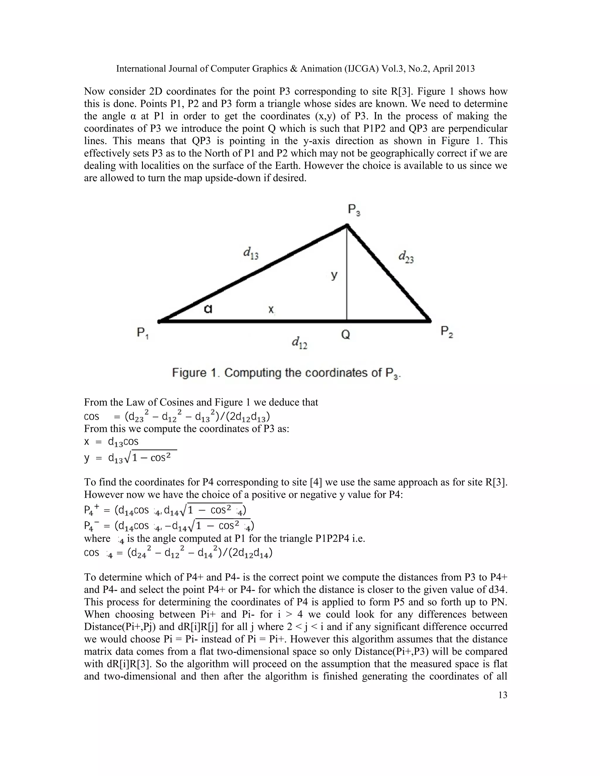 International Journal of Computer Graphics & Animation (IJCGA) Vol.3, No.2, April 2013
13
Now consider 2D coordinates for the point P3 corresponding to site R[3]. Figure 1 shows how
this is done. Points P1, P2 and P3 form a triangle whose sides are known. We need to determine
the angle α at P1 in order to get the coordinates (x,y) of P3. In the process of making the
coordinates of P3 we introduce the point Q which is such that P1P2 and QP3 are perpendicular
lines. This means that QP3 is pointing in the y-axis direction as shown in Figure 1. This
effectively sets P3 as to the North of P1 and P2 which may not be geographically correct if we are
dealing with localities on the surface of the Earth. However the choice is available to us since we
are allowed to turn the map upside-down if desired.
From the Law of Cosines and Figure 1 we deduce that
cos α = (d − d − d )/(2d d )
From this we compute the coordinates of P3 as:
x = d cos α
y = d 1 − cos α
To find the coordinates for P4 corresponding to site [4] we use the same approach as for site R[3].
However now we have the choice of a positive or negative y value for P4:
P = (d cosα , d 1 − cos α )
P = (d cosα , −d 1 − cos α )
where α is the angle computed at P1 for the triangle P1P2P4 i.e.
cos α = (d − d − d )/(2d d )
To determine which of P4+ and P4- is the correct point we compute the distances from P3 to P4+
and P4- and select the point P4+ or P4- for which the distance is closer to the given value of d34.
This process for determining the coordinates of P4 is applied to form P5 and so forth up to PN.
When choosing between Pi+ and Pi- for i > 4 we could look for any differences between
Distance(Pi+,Pj) and dR[i]R[j] for all j where 2 < j < i and if any significant difference occurred
we would choose Pi = Pi- instead of Pi = Pi+. However this algorithm assumes that the distance
matrix data comes from a flat two-dimensional space so only Distance(Pi+,P3) will be compared
with dR[i]R[3]. So the algorithm will proceed on the assumption that the measured space is flat
and two-dimensional and then after the algorithm is finished generating the coordinates of all
 