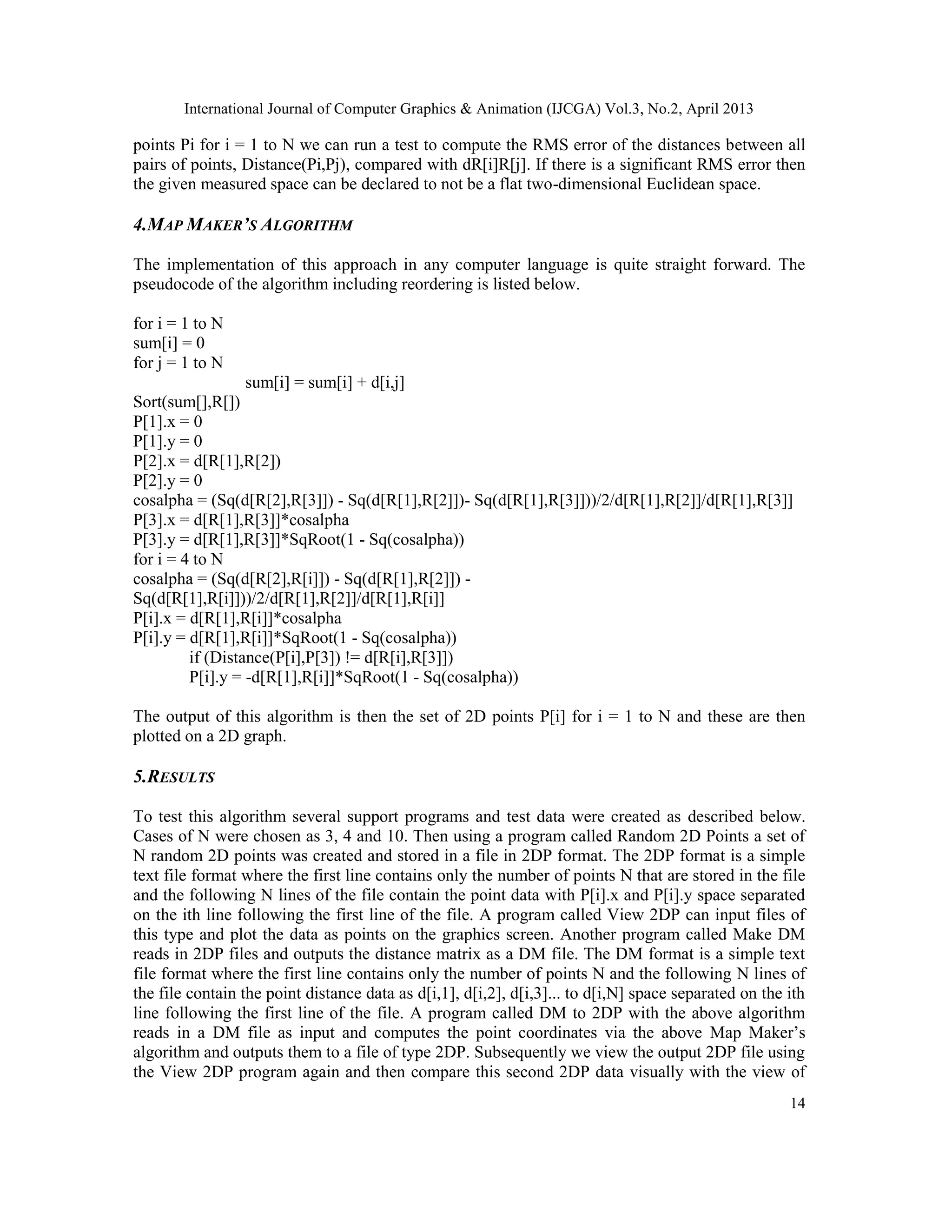 International Journal of Computer Graphics & Animation (IJCGA) Vol.3, No.2, April 2013
14
points Pi for i = 1 to N we can run a test to compute the RMS error of the distances between all
pairs of points, Distance(Pi,Pj), compared with dR[i]R[j]. If there is a significant RMS error then
the given measured space can be declared to not be a flat two-dimensional Euclidean space.
4.MAP MAKER’S ALGORITHM
The implementation of this approach in any computer language is quite straight forward. The
pseudocode of the algorithm including reordering is listed below.
for i = 1 to N
sum[i] = 0
for j = 1 to N
sum[i] = sum[i] + d[i,j]
Sort(sum[],R[])
P[1].x = 0
P[1].y = 0
P[2].x = d[R[1],R[2])
P[2].y = 0
cosalpha = (Sq(d[R[2],R[3]]) - Sq(d[R[1],R[2]])- Sq(d[R[1],R[3]]))/2/d[R[1],R[2]]/d[R[1],R[3]]
P[3].x = d[R[1],R[3]]*cosalpha
P[3].y = d[R[1],R[3]]*SqRoot(1 - Sq(cosalpha))
for i = 4 to N
cosalpha = (Sq(d[R[2],R[i]]) - Sq(d[R[1],R[2]]) -
Sq(d[R[1],R[i]]))/2/d[R[1],R[2]]/d[R[1],R[i]]
P[i].x = d[R[1],R[i]]*cosalpha
P[i].y = d[R[1],R[i]]*SqRoot(1 - Sq(cosalpha))
if (Distance(P[i],P[3]) != d[R[i],R[3]])
P[i].y = -d[R[1],R[i]]*SqRoot(1 - Sq(cosalpha))
The output of this algorithm is then the set of 2D points P[i] for i = 1 to N and these are then
plotted on a 2D graph.
5.RESULTS
To test this algorithm several support programs and test data were created as described below.
Cases of N were chosen as 3, 4 and 10. Then using a program called Random 2D Points a set of
N random 2D points was created and stored in a file in 2DP format. The 2DP format is a simple
text file format where the first line contains only the number of points N that are stored in the file
and the following N lines of the file contain the point data with P[i].x and P[i].y space separated
on the ith line following the first line of the file. A program called View 2DP can input files of
this type and plot the data as points on the graphics screen. Another program called Make DM
reads in 2DP files and outputs the distance matrix as a DM file. The DM format is a simple text
file format where the first line contains only the number of points N and the following N lines of
the file contain the point distance data as d[i,1], d[i,2], d[i,3]... to d[i,N] space separated on the ith
line following the first line of the file. A program called DM to 2DP with the above algorithm
reads in a DM file as input and computes the point coordinates via the above Map Maker’s
algorithm and outputs them to a file of type 2DP. Subsequently we view the output 2DP file using
the View 2DP program again and then compare this second 2DP data visually with the view of
 