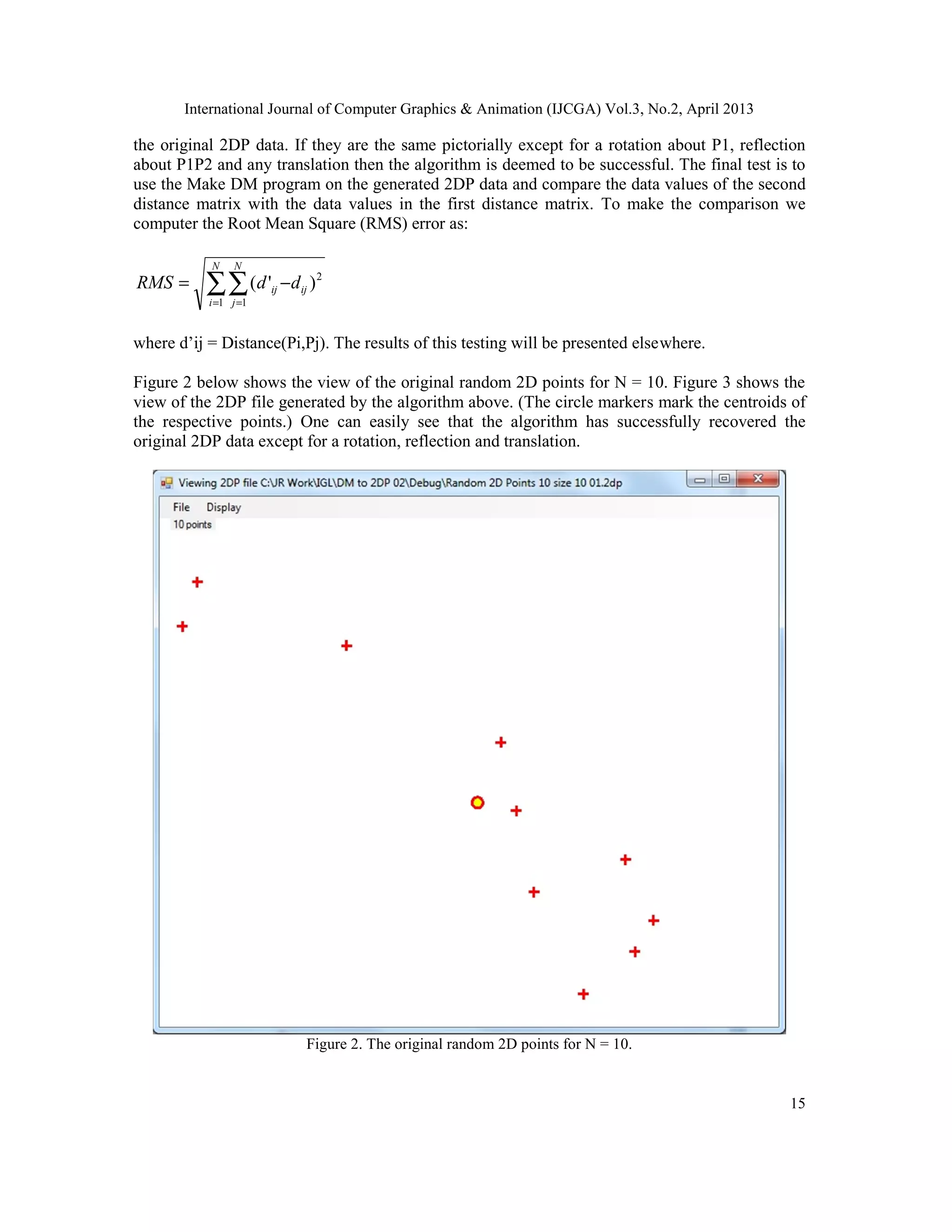 International Journal of Computer Graphics & Animation (IJCGA) Vol.3, No.2, April 2013
15
the original 2DP data. If they are the same pictorially except for a rotation about P1, reflection
about P1P2 and any translation then the algorithm is deemed to be successful. The final test is to
use the Make DM program on the generated 2DP data and compare the data values of the second
distance matrix with the data values in the first distance matrix. To make the comparison we
computer the Root Mean Square (RMS) error as:
∑∑= =
−=
N
i
N
j
ijij ddRMS
1 1
2
)'(
where d’ij = Distance(Pi,Pj). The results of this testing will be presented elsewhere.
Figure 2 below shows the view of the original random 2D points for N = 10. Figure 3 shows the
view of the 2DP file generated by the algorithm above. (The circle markers mark the centroids of
the respective points.) One can easily see that the algorithm has successfully recovered the
original 2DP data except for a rotation, reflection and translation.
Figure 2. The original random 2D points for N = 10.
 