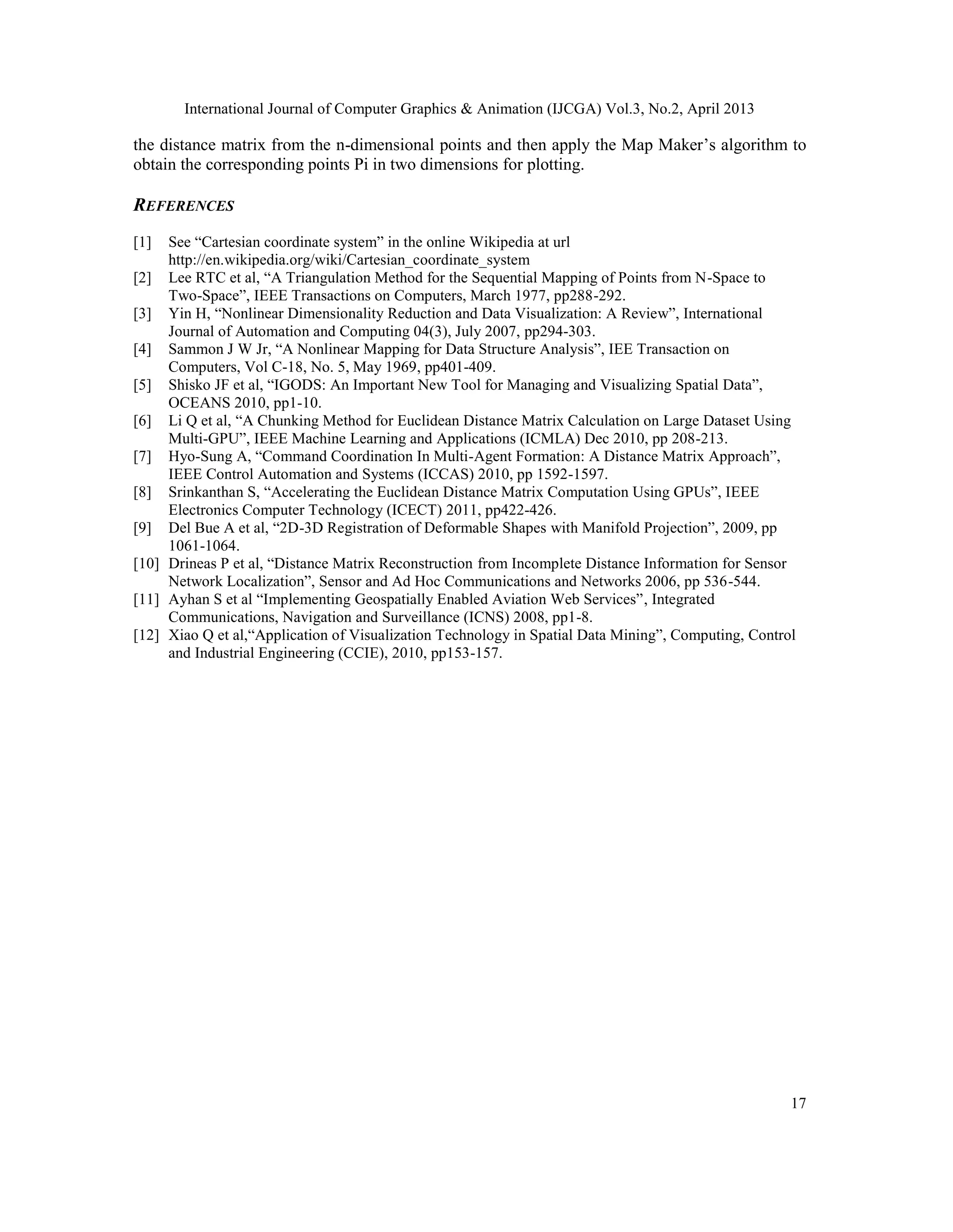 International Journal of Computer Graphics & Animation (IJCGA) Vol.3, No.2, April 2013
17
the distance matrix from the n-dimensional points and then apply the Map Maker’s algorithm to
obtain the corresponding points Pi in two dimensions for plotting.
REFERENCES
[1] See “Cartesian coordinate system” in the online Wikipedia at url
http://en.wikipedia.org/wiki/Cartesian_coordinate_system
[2] Lee RTC et al, “A Triangulation Method for the Sequential Mapping of Points from N-Space to
Two-Space”, IEEE Transactions on Computers, March 1977, pp288-292.
[3] Yin H, “Nonlinear Dimensionality Reduction and Data Visualization: A Review”, International
Journal of Automation and Computing 04(3), July 2007, pp294-303.
[4] Sammon J W Jr, “A Nonlinear Mapping for Data Structure Analysis”, IEE Transaction on
Computers, Vol C-18, No. 5, May 1969, pp401-409.
[5] Shisko JF et al, “IGODS: An Important New Tool for Managing and Visualizing Spatial Data”,
OCEANS 2010, pp1-10.
[6] Li Q et al, “A Chunking Method for Euclidean Distance Matrix Calculation on Large Dataset Using
Multi-GPU”, IEEE Machine Learning and Applications (ICMLA) Dec 2010, pp 208-213.
[7] Hyo-Sung A, “Command Coordination In Multi-Agent Formation: A Distance Matrix Approach”,
IEEE Control Automation and Systems (ICCAS) 2010, pp 1592-1597.
[8] Srinkanthan S, “Accelerating the Euclidean Distance Matrix Computation Using GPUs”, IEEE
Electronics Computer Technology (ICECT) 2011, pp422-426.
[9] Del Bue A et al, “2D-3D Registration of Deformable Shapes with Manifold Projection”, 2009, pp
1061-1064.
[10] Drineas P et al, “Distance Matrix Reconstruction from Incomplete Distance Information for Sensor
Network Localization”, Sensor and Ad Hoc Communications and Networks 2006, pp 536-544.
[11] Ayhan S et al “Implementing Geospatially Enabled Aviation Web Services”, Integrated
Communications, Navigation and Surveillance (ICNS) 2008, pp1-8.
[12] Xiao Q et al,“Application of Visualization Technology in Spatial Data Mining”, Computing, Control
and Industrial Engineering (CCIE), 2010, pp153-157.
 