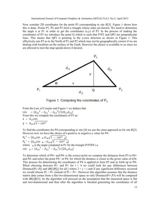 International Journal of Computer Graphics & Animation (IJCGA) Vol.3, No.2, April 2013
13
Now consider 2D coordinates for the point P3 corresponding to site R[3]. Figure 1 shows how
this is done. Points P1, P2 and P3 form a triangle whose sides are known. We need to determine
the angle α at P1 in order to get the coordinates (x,y) of P3. In the process of making the
coordinates of P3 we introduce the point Q which is such that P1P2 and QP3 are perpendicular
lines. This means that QP3 is pointing in the y-axis direction as shown in Figure 1. This
effectively sets P3 as to the North of P1 and P2 which may not be geographically correct if we are
dealing with localities on the surface of the Earth. However the choice is available to us since we
are allowed to turn the map upside-down if desired.
From the Law of Cosines and Figure 1 we deduce that
cos α = (d − d − d )/(2d d )
From this we compute the coordinates of P3 as:
x = d cos α
y = d 1 − cos α
To find the coordinates for P4 corresponding to site [4] we use the same approach as for site R[3].
However now we have the choice of a positive or negative y value for P4:
P = (d cosα , d 1 − cos α )
P = (d cosα , −d 1 − cos α )
where α is the angle computed at P1 for the triangle P1P2P4 i.e.
cos α = (d − d − d )/(2d d )
To determine which of P4+ and P4- is the correct point we compute the distances from P3 to P4+
and P4- and select the point P4+ or P4- for which the distance is closer to the given value of d34.
This process for determining the coordinates of P4 is applied to form P5 and so forth up to PN.
When choosing between Pi+ and Pi- for i > 4 we could look for any differences between
Distance(Pi+,Pj) and dR[i]R[j] for all j where 2 < j < i and if any significant difference occurred
we would choose Pi = Pi- instead of Pi = Pi+. However this algorithm assumes that the distance
matrix data comes from a flat two-dimensional space so only Distance(Pi+,P3) will be compared
with dR[i]R[3]. So the algorithm will proceed on the assumption that the measured space is flat
and two-dimensional and then after the algorithm is finished generating the coordinates of all
 
