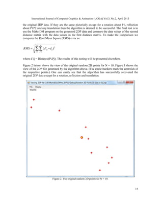 International Journal of Computer Graphics & Animation (IJCGA) Vol.3, No.2, April 2013
15
the original 2DP data. If they are the same pictorially except for a rotation about P1, reflection
about P1P2 and any translation then the algorithm is deemed to be successful. The final test is to
use the Make DM program on the generated 2DP data and compare the data values of the second
distance matrix with the data values in the first distance matrix. To make the comparison we
computer the Root Mean Square (RMS) error as:
∑∑= =
−=
N
i
N
j
ijij ddRMS
1 1
2
)'(
where d’ij = Distance(Pi,Pj). The results of this testing will be presented elsewhere.
Figure 2 below shows the view of the original random 2D points for N = 10. Figure 3 shows the
view of the 2DP file generated by the algorithm above. (The circle markers mark the centroids of
the respective points.) One can easily see that the algorithm has successfully recovered the
original 2DP data except for a rotation, reflection and translation.
Figure 2. The original random 2D points for N = 10.
 