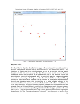 International Journal of Computer Graphics & Animation (IJCGA) Vol.3, No.2, April 2013
16
Figure 3. The 2D points generated by this algorithm for N = 10.
6.CONCLUSIONS
It is found that the algorithm described in this paper will convert descriptive spatial data into a
pictorial representation provided that the measured space is two-dimensional and flat. The
conditions of flatness and being two-dimensional are not at all obvious from the spatial
description itself. It is also necessary that the distance matrix contain accurate distance
information and that the calculations in the algorithm are done to high precision. Due to the
approximations inherent in trigonometric tables the algorithm described causes accumulated
numerical errors increasing with the given number of spatial sites N. However the destabilizing
influence of these errors on the algorithm can be alleviated by setting wide enough tolerance
levels in the comparison tests within the algorithm so by using sufficient tolerance in the
numerical calculations the generated point set can be declared to be 2D and non-curved. However
if the spatial descriptive information emanated from true 3D points then the algorithm could not
conclude that a flat 2D pictorial form is possible. Even if the distance matrix represents a higher
dimensional or curved measured space the algorithm described in this paper generates a 2D point
set {Pi for i = 1 to N} so this may also prove to be a useful projection transformation from higher
dimensions to 2D. Thus if we start with a set of N points P*i in n dimensions we can first form
 