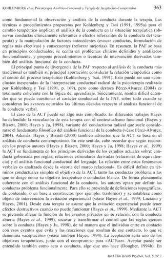 KOHLENBERG et al. Psicoterapia Analítico-Funcional y Terapia de Aceptación-Compromiso 363
Int J Clin Health Psychol, Vol. 5, Nº 2
como fundamental la observación y análisis de la conducta durante la terapia. Las
técnicas o procedimientos propuestos por Kohlenberg y Tsai (1991, 1995a) para el
cambio terapéutico implican el análisis de la conducta en la situación terapéutica (ob-
servar conductas clínicamente relevantes o efectos reforzantes de la conducta del tera-
peuta) y la manipulación de factores antecedentes (evocar conductas, formulación de
reglas más efectivas) y consecuentes (reforzar mejorías). En resumen, la PAF se basa
en principios conductuales, se centra en problemas clínicos definidos y analizados
funcionalmente, y propone procedimientos o técnicas de intervención derivados tam-
bién del análisis funcional de la conducta.
El principal punto de divergencia de la PAF respecto al análisis de la conducta más
tradicional es también su principal aportación: considerar la relación terapéutica como
el centro del proceso terapéutico (Kohlenberg y Tsai, 1991). Esto puede ser una «con-
clusión inesperada» de la interpretación conductual radical de la psicoterapia realizada
por Kohlenberg y Tsai (1991, p. 169), pero como destaca Pérez-Álvarez (2004) es
totalmente coherente con la lógica del aprendizaje. Sinceramente, resulta difícil enten-
der que se pueda cuestionar el carácter conductual de la PAF, sobre todo cuando se
consideran los avances ocurridos las últimas décadas respecto al análisis funcional de
la conducta verbal.
El caso de la ACT puede ser algo más complicado. En diferentes trabajos Hayes
ha defendido la vinculación de esta terapia con el contextualismo funcional (Hayes y
Bissett, 2000; Hayes y Ju, 1998), variante del conductismo radical que suele conside-
rarse el fundamento filosófico del análisis funcional de la conducta (véase Pérez-Álvarez,
2004). Además, Hayes y Bissett (2000) también advierten que la ACT se basa en el
análisis de conducta contemporáneo. En este sentido, cabe recordar que según recono-
cen los propios autores (Hayes y Bissett, 2000; Hayes y Ju, 1998; Hayes et al., 1999)
la ACT se fundamenta en los principios derivados de los estudios actuales sobre: con-
ducta gobernada por reglas, relaciones estimulares derivadas (relaciones de equivalen-
cia) y el análisis funcional conductual del lenguaje. La relación entre estos fenómenos
verbales es analizada desde la «teoría del marco relacional». Es difícil definir en tér-
minos conductuales simples el objetivo de la ACT, tanto las conductas problema a las
que se dirige como su objetivo terapéutico o conductas blanco. De forma plenamente
coherente con el análisis funcional de la conducta, los autores optan por definir las
conductas problema funcionalmente. Para ello se prescinde de definiciones topográficas,
de contenido, o en base a constructos (por ejemplo, trastornos) y se establece como
objeto de intervención la evitación experiencial (véase Hayes et al., 1999; Luciano y
Hayes, 2001). Desde esta terapia se asume que la evitación experiencial puede tener
efectos destructivos cuando no puede funcionar (Hayes et al., 1999). Mediante la ACT
se pretende alterar la función de los eventos privados en su relación con la conducta
abierta (Hayes et al., 1999), socavar y transformar el control que las reglas ejercen
sobre la conducta (Hayes y Ju, 1998), de tal manera que el individuo entre en contacto
con esos eventos que evita y las reacciones que resultan de ese contacto, lo que se
denomina «aceptación» (véase también Hayes, 1994). La aceptación sería uno de los
objetivos terapéuticos, junto con el compromiso para «ACTuar». Aceptar puede ser
entendido también como acto o conducta, algo que uno hace (Dougher, 1994b). En
 