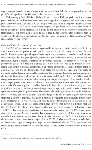 KOHLENBERG et al. Psicoterapia Analítico-Funcional y Terapia de Aceptación-Compromiso 353
Int J Clin Health Psychol, Vol. 5, Nº 2
rapéutico que acontecen cuando parte de los problemas del cliente responsables de su
petición de ayuda se manifiestan en la relación terapéutica.
Kohlenberg y Tsai (1994a, 1994b) afirmaron que la PAF, un poderoso tratamiento
por si mismo, es también una aproximación integradora que puede ser combinada con
prácticamente cualquier otro tipo de terapia con resultados sinérgicos. Debe también
destacarse que el énfasis en la relación terapéutica que hace la PAF basándose en la
teoría conductual tiene algunas similitudes no buscadas con el concepto freudiano de
transferencia, así como con la idea de que puede haber «significados ocultos» bajo la
superficie de afirmaciones hechas por los pacientes en consulta (Kohlenberg, 2003a;
Kohlenberg y Tsai, 1993).
Oportunidades de aprendizaje in-vivo
La PAF valora enormemente las oportunidades de aprendizaje in-vivo, es decir, la
aparición real de los problemas del paciente en su interacción con el terapeuta. Es una
noción bien aceptada que el aprendizaje mejora enormemente cuando se realiza me-
diante ensayos in-vivo (por ejemplo, aprender a conducir conduciendo un coche con un
instructor, frente a hacerlo mediante instrucciones verbales). La aparición in-vivo de los
problemas del cliente debe ser distinguida de otras aplicaciones de la terapia de con-
ducta tales como el ensayo conductual ó el repaso conductual5
. Consideremos algunos
ejemplos: a) una mujer, deprimida, principalmente porque no tiene amigos, evita el
contacto ocular durante la consulta, contesta a las preguntas hablando prolongadamente
de manera tangencial y dispersa, tiene una «crisis» detrás de otra, y se enfada con el
terapeuta cuando éste no tiene todas las respuestas que ella espera; b) un hombre infeliz
cuyo mayor problema es que evita involucrarse en relaciones amorosas, siempre decide
con antelación sobre qué va a hablar durante la hora de terapia, mira el reloj durante
la sesión a objeto de acabar justo a tiempo, explica que solo puede acudir a consulta
quincenalmente por su precariedad financiera; sin embargo tiene un sueldo relativa-
mente elevado, cancela la sesión siguiente después de haber hecho alguna revelación
importante sobre si mismo... En estos ejemplos el paciente está buscando tratamiento
para problemas de la vida diaria, y al hacerlo actúa del mismo modo disfuncional en
el contexto clínico. En la PAF estas apariciones in vivo (por ejemplo, a tiempo real) de
los problemas del cliente son denominadas conductas clínicamente relevantes tipo
1 (CCR1). Por otra parte, conductas clínicamente relevantes tipo 2 (CCR2) son mejo-
rías reales que suceden en la sesión. Por ejemplo, si la paciente del primer caso men-
cionado incrementa el contacto ocular y es más tolerante con la falta de omnisciencia
del terapeuta, estaríamos frente a ejemplos de CCR2. A objeto de llevar a cabo la PAF,
es fundamental que el terapeuta tenga un conocimiento de los CCR, sea capaz de
reconocerlos en el momento en que aparezcan y sepa cómo fomentar el desarrollo de
CCR2.
5
Behavioral rehearsal en inglés en el manuscrito original (N. del T.).
 