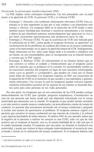 354 KOHLENBERG et al. Psicoterapia Analítico-Funcional y Terapia de Aceptación-Compromiso
Int J Clin Health Psychol, Vol. 5, Nº 2
Practicando la psicoterapia analítico-funcional (PAF)
La PAF emplea varias estrategias terapéuticas. Las tres principales son: a) estar
atento a la aparición de CCR, b) provocar CCR y c) reforzar CCR2.
– Estrategia 1: Atención a las conductas clínicamente relevantes (CCR). Esta es-
trategia es la más importante ya que por si sola conduce a un tratamiento más
intenso y efectivo. Un terapeuta hábil en la detección de CCR tiende a tener
también mayor facilidad para fomentar e incentivar naturalmente a los clientes
a objeto de que abandonen patrones autoinculpatorios6
que aparezcan in vivo y,
por tanto, incrementar aproximaciones más productivas hacia la vida.
– Estrategia 2: Provocar CCR2. Ya que la ocurrencia de CCR está indicada para
la realización de la PAF, ¿cómo puede el terapeuta favorecer su aparición? La
reconstrucción de los problemas de conducta del cliente en un ensayo conductual,
como se ha mencionado, no es igual a la aparición natural de CCR. Análogamente,
fingir situaciones ad hoc, tales como llegar tarde a la consulta o enfadarse con
un cliente, no son recomendables, pues es incongruente con la relación honesta
y cercana que la PAF sugiere.
– Estrategia 3: Reforzar CCR2. El reforzamiento es un término técnico que en
este contexto se refiere al cuidado y fortalecimiento que el terapeuta ejerce
sobre las mejorías que se producen en la consulta. Es recomendable confiar en
las reacciones naturales del terapeuta en lugar de usar oraciones estereotipadas
como «¡eso es genial!» o «¡estupendo!», que pueden ser vistas por el cliente
como faltas de sinceridad. Los terapeutas expertos en PAF son conscientes de
la aparición de CCR2 en el momento en que suceden y son espontánea y genuina-
mente reforzantes. Una vía por la cual los terapeutas pueden volverse espontá-
neamente reforzadores potentes de las mejoras de sus clientes es haciendo bue-
nos actos para otras personas en sus vidas personales.
Por otra parte, los terapeutas que no son conscientes de las CCR pueden castigar
inadvertidamente los CCR2 (por ejemplo, progresos terapéuticos). Consideremos un
caso de una paciente que busca ayuda por una depresión relacionada con la escasa
asertividad que demuestra con su marido. El terapeuta al que acudió intentó enseñarla
a ser más asertiva usando ensayos conductuales, un procedimiento común de terapia de
conducta. La paciente dijo encontrarse incómoda con el ensayo conductual y preguntó
si existía otra manera de aproximarse al problema. El terapeuta entonces sugirió a la
paciente que resistirse al ensayo conductual era una muestra de evitación y la exhortó
a que siguiera haciéndolo de todas maneras. El análisis PAF de este episodio indica que
la negativa de la paciente a realizar los ensayos es una CCR2, toda vez que ha sido
asertiva con el terapeuta al hacerlo, esto es, la misma habilidad de la vida real que él
le estaba intentando enseñar. El terapeuta, por otra parte, no fomentó ni fortaleció esta
asertividad, y puede que incluso la haya castigado inadvertidamente al acusarla de estar
evitando e insistir en la realización del ensayo conductual. Si el terapeuta hubiera sido
6
Self-defeated patterns en inglés en el manuscrito original (N. del T.).
 