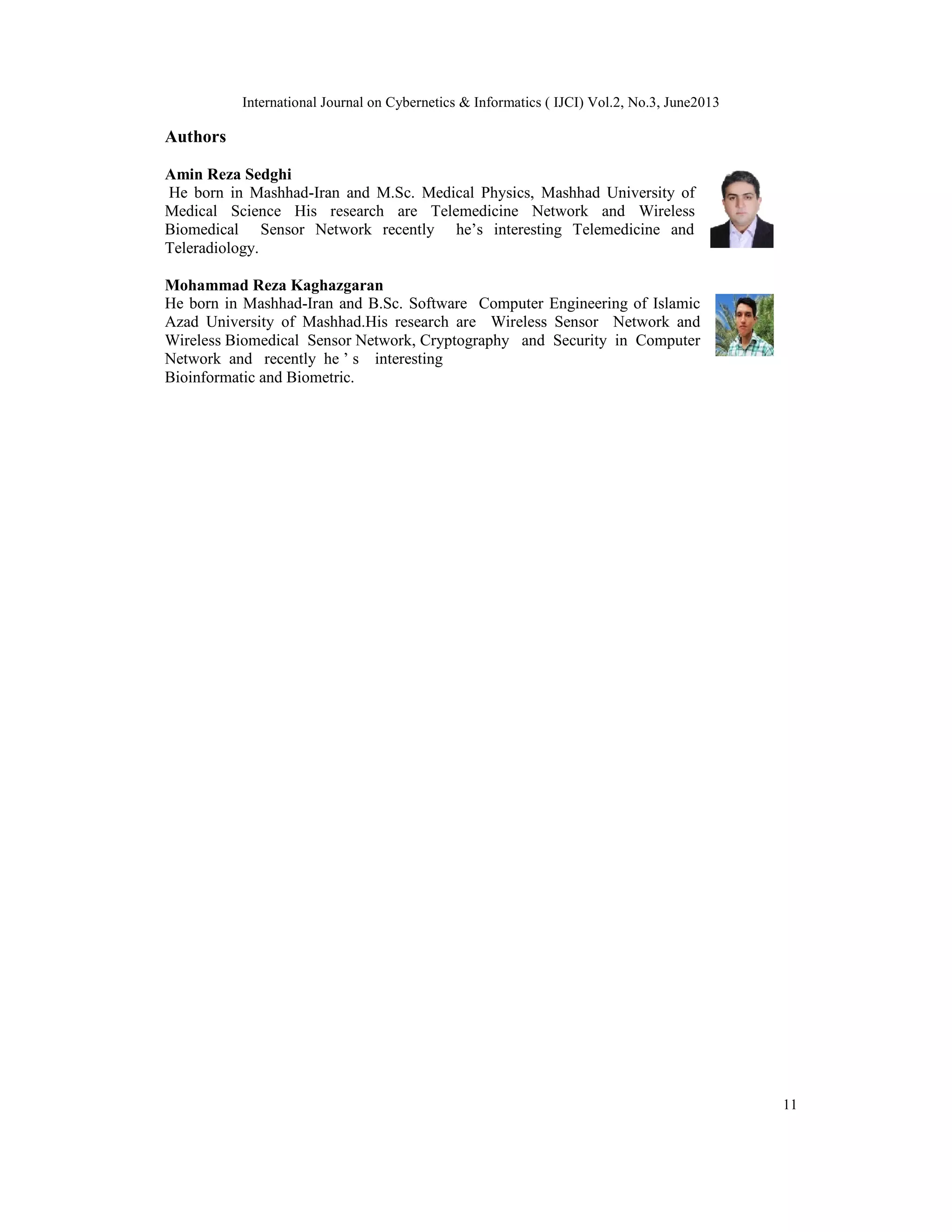 International Journal on Cybernetics & Informatics ( IJCI) Vol.2, No.3, June2013
11
Authors
Amin Reza Sedghi
He born in Mashhad-Iran and M.Sc. Medical Physics, Mashhad University of
Medical Science His research are Telemedicine Network and Wireless
Biomedical Sensor Network recently he’s interesting Telemedicine and
Teleradiology.
Mohammad Reza Kaghazgaran
He born in Mashhad-Iran and B.Sc. Software Computer Engineering of Islamic
Azad University of Mashhad.His research are Wireless Sensor Network and
Wireless Biomedical Sensor Network, Cryptography and Security in Computer
Network and recently he ’ s interesting
Bioinformatic and Biometric.
 