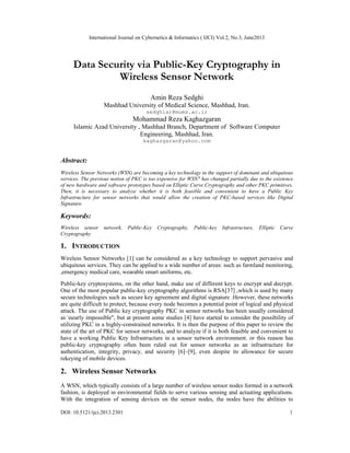 International Journal on Cybernetics & Informatics ( IJCI) Vol.2, No.3, June2013
DOI: 10.5121/ijci.2013.2301 1
Data Security via Public-Key Cryptography in
Wireless Sensor Network
Amin Reza Sedghi
Mashhad University of Medical Science, Mashhad, Iran.
sedghiar@mums.ac.ir
Mohammad Reza Kaghazgaran
Islamic Azad University , Mashhad Branch, Department of Software Computer
Engineering, Mashhad, Iran.
kaghazgaran@yahoo.com
Abstract:
Wireless Sensor Networks (WSN) are becoming a key technology in the support of dominant and ubiquitous
services. The previous notion of PKC is too expensive for WSN" has changed partially due to the existence
of new hardware and software prototypes based on Elliptic Curve Cryptography and other PKC primitives.
Then, it is necessary to analyze whether it is both feasible and convenient to have a Public Key
Infrastructure for sensor networks that would allow the creation of PKC-based services like Digital
Signature.
Keywords:
Wireless sensor network, Public-Key Cryptography, Public-key Infrastructure, Elliptic Curve
Cryptography
1. INTRODUCTION
Wireless Sensor Networks [1] can be considered as a key technology to support pervasive and
ubiquitous services. They can be applied to a wide number of areas: such as farmland monitoring,
,emergency medical care, wearable smart uniforms, etc.
Public-key cryptosystems, on the other hand, make use of different keys to encrypt and decrypt.
One of the most popular public-key cryptography algorithms is RSA[37] ,which is used by many
secure technologies such as secure key agreement and digital signature .However, these networks
are quite difficult to protect, because every node becomes a potential point of logical and physical
attack. The use of Public key cryptography PKC in sensor networks has been usually considered
as nearly impossible", but at present some studies [4] have started to consider the possibility of
utilizing PKC in a highly-constrained networks. It is then the purpose of this paper to review the
state of the art of PKC for sensor networks, and to analyze if it is both feasible and convenient to
have a working Public Key Infrastructure in a sensor network environment. or this reason has
public-key cryptography often been ruled out for sensor networks as an infrastructure for
authentication, integrity, privacy, and security [6]–[9], even despite its allowance for secure
rekeying of mobile devices.
2. Wireless Sensor Networks
A WSN, which typically consists of a large number of wireless sensor nodes formed in a network
fashion, is deployed in environmental fields to serve various sensing and actuating applications.
With the integration of sensing devices on the sensor nodes, the nodes have the abilities to
 