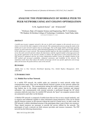 International Journal on Cybernetics & Informatics ( IJCI) Vol.2, No.3, June2013
DOI: 10.5121/ijci.2013.2302 13
ANALYSE THE PERFORMANCE OF MOBILE PEER TO
PEER NETWORK USING ANT COLONY OPTIMIZATION
S.J.K. Jagadeesh Kumar1
and R.Saraswathi2
1
Professor, Dept. of Computer Science and Engineering, SKCT, Coimbatore.
2
PG Student, Sri Krishna College of Technology, Coimbatore, Tamil Nadu, India
surswathi@gmail.com
ABSTRACT
A mobile peer-to-peer computer network is the one in which each computer in the network can act as a
client or server for the other computers in the network. The communication process among the nodes in the
mobile peer to peer network requires more no of messages. Due to this large number of messages passing,
propose an interconnection structure called distributed Spanning Tree (DST) and it improves the efficiency
of the mobile peer to peer network. The proposed method improves the data availability and consistency
across the entire network and also reduces the data latency and the required number of message passes for
any specific application in the network. Further to enhance the effectiveness of the proposed system, the
DST network is optimized with the Ant Colony Optimization method. It gives the optimal solution of the
DST method and increased availability, enhanced consistency and scalability of the network. The
simulation results shows that reduces the number of message sent for any specific application and average
delay and increases the packet delivery ratio in the network.
KEYWORDS
Mobile Peer to Peer Network, Distributed Spanning Tree, Global Replica Management, ACO,
LRM,ORCS.
1. INTRODUCTION
1.1. Mobile Peer to Peer Network
In a mobile P2P network, the mobile nodes are connected in mesh network within their
communication range. Files can be shared directly between systems on the network without the
need of a central server. The communication among the mobile nodes is to be carried in multi-
hop fashion due to the design considerations such as radio power limitation and channel
utilization. Any communication with external networks is performed through the AP which
consumes relatively more time. In a mobile P2P network, the "peers" are computer systems which
are connected to each other via the Internet.
A Mobile P2P network is composed of mobile hosts that are free to move around randomly, and
to organize and collaborate together to share information among themselves. Files can be shared
directly between systems on the network without the need of a central server. In other words, the
P2P network is called a distributed structure if the participants share a part of their own resources.
These shared resources are necessary to provide the service offered by the network. The
participants of such a network are both resource providers and resource consumers. The P2P
network has the following characteristics:
 