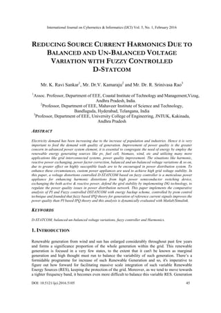 International Journal on Cybernetics & Informatics (IJCI) Vol. 5, No. 1, February 2016
DOI: 10.5121/ijci.2016.5105 45
REDUCING SOURCE CURRENT HARMONICS DUE TO
BALANCED AND UN-BALANCED VOLTAGE
VARIATION WITH FUZZY CONTROLLED
D-STATCOM
Mr. K. Ravi Sankar1
, Mr. Dr.V. Kamaraju2
and Mr. Dr. R. Srinivasa Rao3
1
Assoc. Professor, Department of EEE, Coastal Institute of Technology and Management,Vizag,
Andhra Pradesh, India.
2
Professor, Department of EEE, Mahaveer Institute of Science and Technology,
Bandlaguda, Hyderabad, Telangana, India
3
Professor, Department of EEE, University College of Engineering, JNTUK, Kakinada,
Andhra Pradesh
ABSTRACT
Electricity demand has been increasing due to the increase of population and industries. Hence it is very
important to feed the demand with quality of generation. Improvement of power quality is the greater
concern in advanced power system element, it is essential to congregate the need of energy by employ the
renewable energy generating sources like pv, fuel cell, biomass, wind, etc and utilizing many more
applications like grid interconnected systems, power quality improvement. The situations like harmonic,
reactive power exchanging, power factor correction, balanced and un-balanced voltage variations & so on,
due to greater effect on highly susceptible loads are to be encouraged in power distribution system. To
enhance these circumstances, custom power appliances are used to achieve high grid voltage stability. In
this paper, a voltage distortions controlled D-STATCOM based on fuzzy controller is a meticulous power
appliance for enhancing harmonic distortions from high power semiconductor switching device,
exchanging the both active & reactive power, defend the gird stability by implementing DG technology, to
regulate the power quality issues in power distribution network. This paper implements the comparative
analysis of PI and Fuzzy controlled DSTATCOM with energy backup scheme, controlled by pwm control
technique and founded that fuzzy based IPQ theory for generation of reference current signals improves the
power quality than PI based IPQ theory and this analysis is dynamically evaluated with Matlab/Simulink.
KEYWORDS
D-STATCOM, balanced-un-balanced voltage variations, fuzzy controller and Harmonics.
1. INTRODUCTION
Renewable generation from wind and sun has enlarged considerably throughout past few years
and forms a significance proportion of the whole generation within the grid. This renewable
generation is focused in a very few states, to the extent that it can't be known as marginal
generation and high thought must run to balance the variability of such generation. There’s a
formidable programme for increase of such Renewable Generation and so, it's imperative to
figure out how forward for facilitating massive scale integration of such variable Renewable
Energy Sources (RES), keeping the protection of the grid. Moreover, as we tend to move towards
a tighter frequency band, it becomes even more difficult to balance this variable RES. Generation
 
