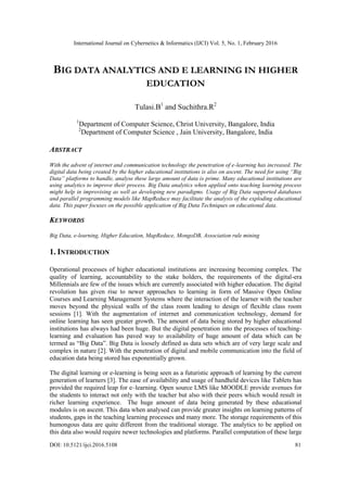 International Journal on Cybernetics & Informatics (IJCI) Vol. 5, No. 1, February 2016
DOI: 10.5121/ijci.2016.5108 81
BIG DATA ANALYTICS AND E LEARNING IN HIGHER
EDUCATION
Tulasi.B1
and Suchithra.R2
1
Department of Computer Science, Christ University, Bangalore, India
2
Department of Computer Science , Jain University, Bangalore, India
ABSTRACT
With the advent of internet and communication technology the penetration of e-learning has increased. The
digital data being created by the higher educational institutions is also on ascent. The need for using “Big
Data” platforms to handle, analyse these large amount of data is prime. Many educational institutions are
using analytics to improve their process. Big Data analytics when applied onto teaching learning process
might help in improvising as well as developing new paradigms. Usage of Big Data supported databases
and parallel programming models like MapReduce may facilitate the analysis of the exploding educational
data. This paper focuses on the possible application of Big Data Techniques on educational data.
KEYWORDS
Big Data, e-learning, Higher Education, MapReduce, MongoDB, Association rule mining
1. INTRODUCTION
Operational processes of higher educational institutions are increasing becoming complex. The
quality of learning, accountability to the stake holders, the requirements of the digital-era
Millennials are few of the issues which are currently associated with higher education. The digital
revolution has given rise to newer approaches to learning in form of Massive Open Online
Courses and Learning Management Systems where the interaction of the learner with the teacher
moves beyond the physical walls of the class room leading to design of flexible class room
sessions [1]. With the augmentation of internet and communication technology, demand for
online learning has seen greater growth. The amount of data being stored by higher educational
institutions has always had been huge. But the digital penetration into the processes of teaching-
learning and evaluation has paved way to availability of huge amount of data which can be
termed as “Big Data”. Big Data is loosely defined as data sets which are of very large scale and
complex in nature [2]. With the penetration of digital and mobile communication into the field of
education data being stored has exponentially grown.
The digital learning or e-learning is being seen as a futuristic approach of learning by the current
generation of learners [3]. The ease of availability and usage of handheld devices like Tablets has
provided the required leap for e–learning. Open source LMS like MOODLE provide avenues for
the students to interact not only with the teacher but also with their peers which would result in
richer learning experience. The huge amount of data being generated by these educational
modules is on ascent. This data when analysed can provide greater insights on learning patterns of
students, gaps in the teaching learning processes and many more. The storage requirements of this
humongous data are quite different from the traditional storage. The analytics to be applied on
this data also would require newer technologies and platforms. Parallel computation of these large
 